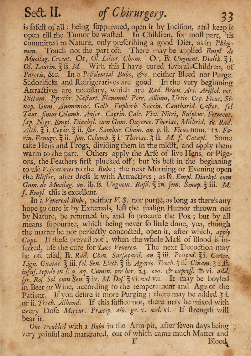 is lafeft of all: being luppurated, open it by Incifion, and keep it open till the Tumor be watted. In Children, for moft part, 3tis committed to Nature, only prefcribing a good Diet, as in Phleg¬ mon. Touch not the part oft. There may be applied Empl. de Mucilag. Crocat. Or, 0/. Lilicr. Cham. Or, R. Unguent. Dialth. § i. Ol Laurln. § Is. M. With this I have cured leveral Children, of Parotis, &c. In a Pefiilential Bubo, &c. neither Bleed nor Purge. Sudorificks and Refrigeratives are good. In the very beginning Attra&ives are necdlary, which are Rad. Brim. Art. Anfiol. rot. Diet am. Pyrethr. Nafiurt. Plammul: Porr. Allium, Urtic. Cep. Ficus, Si- nap. Gum. Ammoniac. Galb. Euphorb. Succin. Cantharid. Gaft or. fel Taur. fimrn Columb. An fter. Caprin. Calc. Viv. Nitri, Sulphur. Ferment, fap. JNigr. Empl. Didchjl. cum Gum. Oxycroc. Theriac, Mithrid. R. Rad. Alth. | i. Cepar. 5 ii. flor. Sambuc. Cham. an. p. ii. Ficu, ntim. 12. Fa¬ rm. Fcenugr. | ii. fim. Columb. § i. Theriac. 3 ii. M. f. Catapl. Some take Hens and Frogs, dividing them in the midft, and apply them warm to the part. Others apply the Arle of live Hens, or Pige¬ ons, the Feathers hrtt plucked off; but 3tis beft in the beginning to ule Veficatories to the Bubo ; the next Morning or Evening open ' the BBfler, after drels it with Attradtives ; as R. Empl. Diachyl. cum Gum. de Mucilag. an. ife. Is. Unguent. BafJ. ■§ iv*. few. Sinap. § iii, M. f Empl. this is excellent. In a Venereal Bubo, neither V. S. nor purge, as long as there’s any hope to cure it by Externals, left the malign Humor thrown out by Nature, be returned in, and lb procure the Pox ; but by all means fuppurate, which being never lb little done, yea, though the matter be not perfectly conco&ed, open it, after which, apply Cups. If thefe prevail not; when the whole Mals of Blood is in¬ fected, ufe the cure for Lues Venerea. The next Decoction may be oft uled, R. Rad. Chin. Sarfap aril. an. 5 hi. PcUpod. § i. Conic* Lign. Guaiac. \ iii. foh Sen. Elelh 5 ii. Agaric. Trock $ ii. Cinam. JijS- infuf tepide in f. q. aq. Cumin, per hor.- 24. ceq. & expreJJ. Ife vi. add. fyr. RoJ. Sol. cum Sen. § iv. M. Dof.^vi. vel vii. It maybe boyled in Beer or Wine, according to the tempera ment and Age of the Patient. If you defire it more Purging j there may be added 3 i. or ii. Troch. Alhand. If this fufti.ee not, there may be mixed with every Dole Mercur. Pracip. alb. gr. v. vel. vi. If ftrength will bear it. One troubled with a Bubo in the Arm-pit, after feven days being very painful and maturated, out of which came much Matter and -  F Blooc^