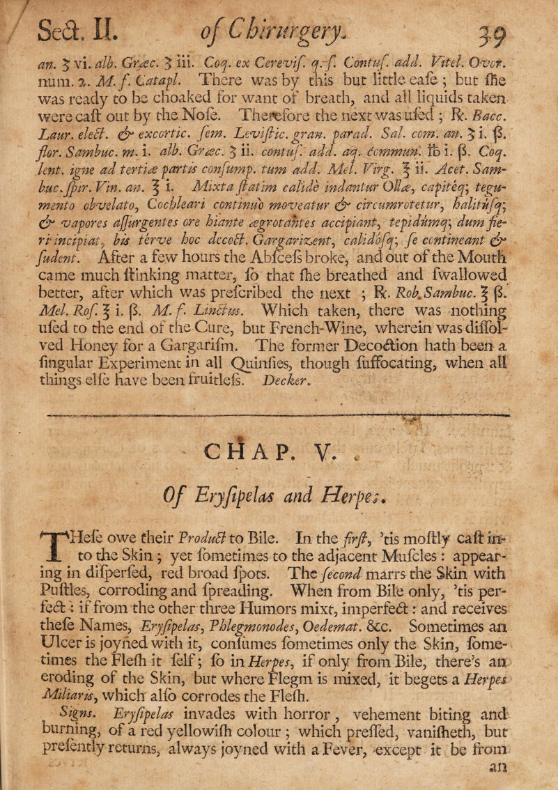 an. $ vi. alb. Grace. $ iii- Coq. ex Cerevif. qrf Contuf. add. Vitel. 0<vor. nnm.i. M. f. Catapl. There washy this but little eafo; but (he was ready to be choaked for want of breath, and all liquids taken were call out by the Nole. Therefore the next was ufeci; R. Bacc. Laur. eleB. & excortic. fern. Levi file. gran. farad. Sal. com. an. $i. {3. flor. Sambuc. m. i. alb. Gra.c. 3 ii. contuf. add. aq. demmun. fb i. p. Coq. lent, igne ad fertile fart is confiumf. turn add. Mel. Virg. | ii. Acet. Sam- huc.fi ir. Vin. an. ^ i» Mixta fiatim c abide indantur Oil a?, cafitecg tegu¬ ment o obvelato^ Cochlearl continuo moveatur & circumrotetur, halltufq\ & vapor es afi'urgentes ore hlante agrotantes accifiant, tepidbtmq; dum fie¬ ri met fiat., his ter are hoc deccB. Gargarlz>entj calldofq; fie confine ant- & fiudent. After a few hours the Abfceis broke, and out of the Mouth came much Hanking matter, fo that fhe breathed and fwallowed better, after which was prelcrlbed the next ; R. Rok Sambuc. § p. Mel. Rof. f i. p. M. f. LinBus. Which taken, there was nothing uled to the end of the Cure, but French-Wine, wherein was difibl- ved Honey for a Gargarifm. The former Decoction hath been a fingular Experiment in all Quinli.es, though luffbeating,. when all things elfe have been fruitlds. Decker* CHAP. V. , Of Eryfipelas and Herpes. THefe owe their ProduB to Bile. In the firfi, 5tis moftly caft in¬ to the Skin ; yet fometimes to the adjacent Mufcles: appear¬ ing in dilperfed, red broad lpots. The fecond marrs the Skin with Pu fries, corroding and fpreading. When from Bile only, 5tis per¬ fect :: if from the other three Humors mixt, imperfect r and receives thefe Names, Eryfifelas, Phlegmonodes, Oedemat. &c. Sometimes an Ulcer is joyhed with it, conlumes fometimes only the Skin, fome- times the FlelTi it felf; fo in Herpes, if only from Bile, there’s an eroding of the Skin, but where Flegm is mixed, it begets a Herpes Miliaru, which alfo corrodes the Flefh. Signs. Eryfifelas invades with horror, vehement biting and burning, of a red yellowilh colour ; which preffed, vanilheth, but prefently returns, always joyned with a Fever, except it be from
