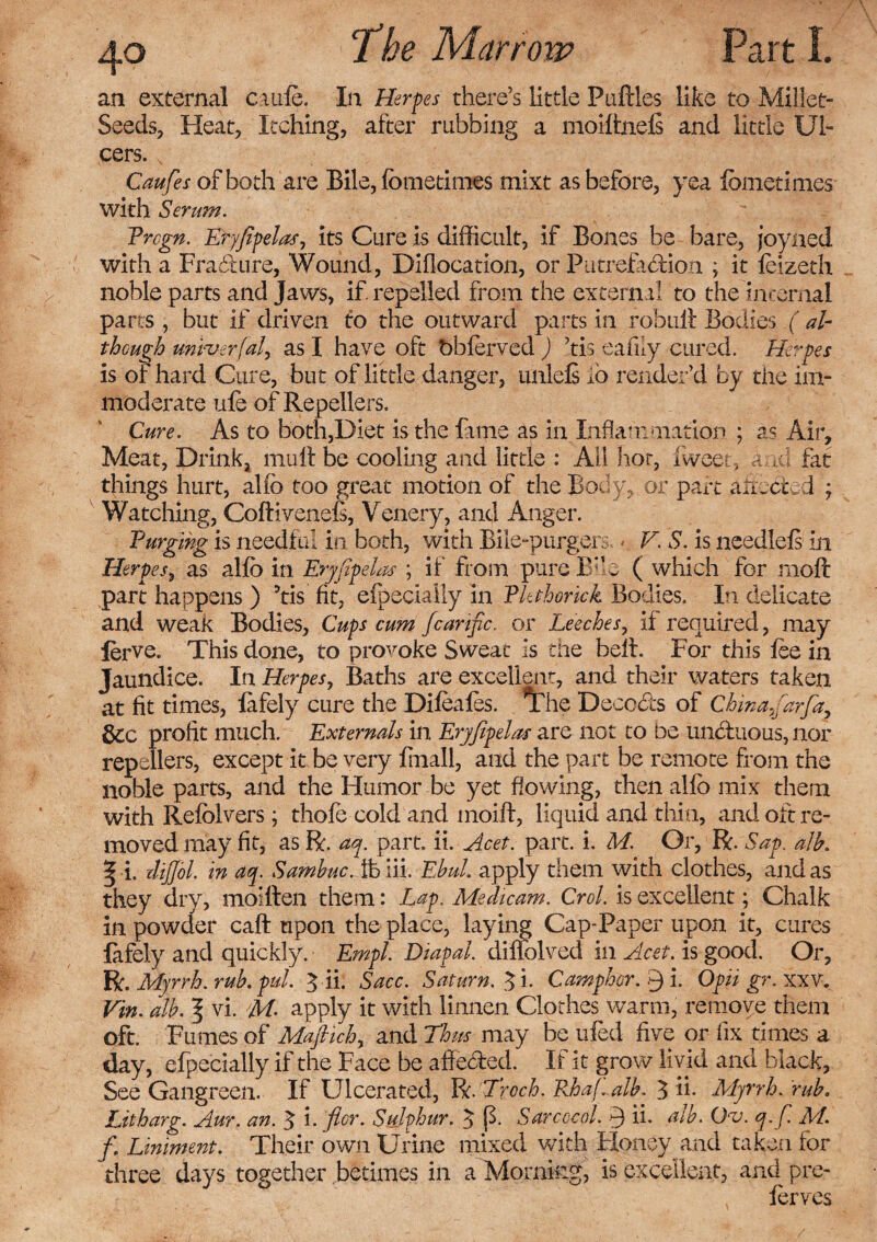 an external cade. In Heroes there’s little Puflles like to Millet- Seeds, Heat, Itching, after rubbing a moiffcnefs and little Ul¬ cers. s Caufes of both are Bile, fbmetimes mixt as before, yea fometimes with Serum. Prcgn. Eryfipelas, its Cure is difficult, if Bones be bare, joyaed with a Fradure, Wound, DIflocatlon, or Putrefadion ; it feizeth noble parts and Jaws, if. repelled from the external to the internal parts , but if driven to the outward parts in rebuff Bodies ( ah though mvuerfal, as I have oft bbferved ) ’tis eafuy cured. Herpes is of hard Cure, but of little danger, unlefs io render’d by the im¬ moderate ufe of Repellexrs. Cure. As to both,Diet is the fame as in Inflammation ; as Air, Meat, Drink, muff be cooling and little : Ail hot, fweet, and fat things hurt, alfo too great motion of the Body, or part aixebted ; Watching, Coftivenefi, Venery, and Anger. Purging is needful in both, with Bile-purgers. - V. S. is needlefs in Herpes, as alfo in Eryfipelas ; if from pure Bne ( which for moft part happens ) 5tis fit, efpecially in Pkthorick Bodies. In delicate and weak Bodies, Cups cum fcartfic. or Leeches, if required, may lerve. This done, to provoke Sweat is the belt. For this foe in Jaundice. In Herpes, Baths are excellent, and their waters taken at fit times, lafely cure the Difeafos. *Fhe Decods of China.farfa, &c profit much. Externals in Eryfipelas are not to be unduous, nor repellers, except it be very frnall, and the part be remote from the noble parts, and the Humor be yet flowing, then alfo mix them with Refolvers; thofo cold and moift, liquid and thin, and oft re¬ moved may fit, as ft, ay. part. ii. Acet. part. i. M. Or, ft. Sap. alb. ^ i. dijjol. in ay. Sambuc. lb Hi. EbuL apply them with clothes, and as they dry, moiften them: Lap. Medicam. Crol. is excellent; Chalk in powder caft upon the place, lay mg Cap-Paper upon it, cures fafely and quickly. Empl. Diapal. dillolved in Acet. is good. Or, ft. Myrrh, rub. pul. 3 ii. Sacc. Saturn. $i. Camphor. Q i. Opii gr. xxv. Vin. alb. f vi. M- apply it with linnen Clothes warm, remove them oft. Fumes of Maftich, and Thus may be ufod five or fix times a day, efpecially if the Face be afleded. If it grow livid and black, See Gangreen. If Ulcerated, Pc. Troch. Rhafialb. $ ii. Myrrh, rub. Litharg. Aur. an. 3 i. fior. Sulphur. 3 (3. Sarcccol. ii. alb. Ov. q. fi. M. f. Liniment. Their own Urine mixed with Honey and taken for three days together betimes in a Morning, is excellent, and pre- forves