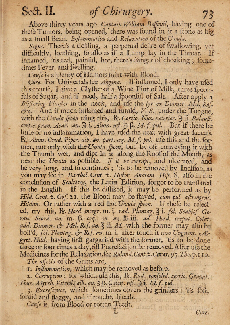 Above thirty years ago Captain William BoJflvilj having one of thele Tumors, being opened, there was found in it a ftone as big as a {mall Bean. Inflammation and Relaxation of the Uvula, Signs. There’s a tickling, a perpetual defire of {wallowing., yet difficultly, loathing, lb alfb as if a Lump lay in the Throat. If inflamed, ’tis red, painful, hot, there’s danger of choaking ; {bine- times Fever, and {welling. Caufle is a plenty of Humors mixt with Blood. Cure. For Univerials fee Angina. If inflamed, I only have ufed this coarfe3 I give a Clyfter of a Wine Pint of Milk, three ipoon- fuls of Sugar, and if need, half a fpoonful of Salt. After apply a Bliflering Rlaifler in the neck, and. ufe the flyr. ex Diamor. Aid. Rofl &c. And if much inflamed and tumid, V. S. under the Tongue, with the Uvula fl>oon uling this, R. Cor tic. Nuc. exterior. 9 ii. Balauft. ccrtic.gran. Acac. an. 9 i. Alum. ufl. 9 (3. M. f. pul. But if there be little or no inflammation, I have ufed the next with great iiiccels. R. Alum. Crud. Riper, alb. an. part. teq. M.f.pul. ufe this and the for¬ mer, not only with the Uvula flfoen^ but by oft conveying it with the Thumb wet, and dipt in it along the Roof of the Mouth, as near the Uvula as poffible. If it be corrupt, and ulcerated, and be very long, and fo continues; 3tis to be removed by Incilion, as you may fee in Bart hoi. Cent. 2. Htftor. Anatom. Hifl. 8. alfo in the conclufion of Scultetus, the Latin Edition, forgot to be tranflated in the Englifh. If this be difliked, it may be performed as by Uild. Cent. z. Obfl. xi. the Blood may be flayed, cum pul. afiringent. Hildan. Or rather with a red hot Uvula Jfloon. If thefe be reject¬ ed, try this, R. Herd, integr. m. i. rad. Rlantag. | i. fol. Scabiof. Ge- ran. Scord. an. m. (1 coq. in aq. fe iii. ad Herd, crepat. Col at, add. Diamor. & Mel. Rofl. an. § ii. M. with the former may alfo be boil’d, fol. Rlantag. dr Rofl. an. m. i. after touch it cum Unguent. gypt. Hi.ld. having Arft gargaris’d with the former, ’tis to be clone three or four times a day, till PutreiaCtfon be removed. After ufe the Medicines for the Relaxation,fee Ruland.Cent.z.Curat. 97.Tho.1p.1iQ, The afflebls of the Gums are, 1. Inflammation, which may be removed as before. 2. Corruption ; for which ufe this, R. Rad. confolid. cor tic, Granat. T'hur. Myrrh. Vitriol, alb. an. $ (3. Calcit. ufl, 9 i f- pul. 5. Excreflcence, which ibmetimes covers the grinders : ’tis foft, fordid and flaggy, and if toucht, bleeds. Caufle is from Blood or rotten Teeth, L ■ Cure.