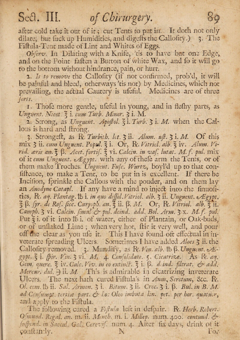 ett \ o of Cbirurgery after cold take it out of it; cut Tents to put in', - It doth not only dilate, but luck up Humidities, and digefts the Callofity.) 3. The Fiftiila-Tent made of Lint and Whites of Eggs. Obferv. In Dilating with a Knife, his to have but one Edge, and on the Point fallen a Button of white Wax, and fb it will go to the bottom without hindrance, pain, or hurt. 1. Is to remove the Callofity (if not confirmed, prob’d, it will be painful and bleed, other ways ’tis not) by Medicines, which not prevailing, the actual Cautery is iileful Medicines are of three forts. • - 1. Thole more gentle, iileful in young, and in flefny parts, as Unguent. JSficot. 3 1. cum Tfurb. Miner. 3 i. Ad. 2. Strong, as Unguent. Apofiol. 3 i. Tarb. 3 i. M. when the Cal¬ lous is hard and Ifrong. 3. Strongelf, as Bc.Turbith. Alum. ufl.^i.M. Of thi§ mix 3 if cum Unguent. Fopul. 5 i. Or, R. Vitriol, alb. 3 iv. Alum. Vi- rid. tens an. ?p. Acet.fort if. \ vL Calcjn. in vaf. lutat. M.f. pul. mix of it cum Unguent.. <MEgypt. with any ofrhefe arm the Tents, or of them make Troches. Unguent. Fufc. Wurtz, boy I’d up to that con¬ fidence, to make a Tent, to be put in is excellent. If there be Incifion, Iprinkle the Callous with the pouder, and on them lay an Amo dyne Catapl. If any have a mind to inject into the fmuoil- ties, R. ay. Plantag. lb i. in quo dijfol. Vitriol, alb. 3 ii. Unguent. zAigypt. % p. fyr. de Rof. flee. Caryoph. an. | ii. p. M. Or, R. Vitriol, alb. 3 ii. Campb. 3 vi. Colein, fimul & pul. deind. add] Bob Arm. 3 X. M. f. pul. Put 3 i. of it into \h i. of water, either of Plantain, or Oak-buds, or of unbaked lime ; when very hot, ftir it very well, and pour off die clear as you ufe it. This I have found-oft effectual in in¬ veterate ipreading Ulcers. Sometimes I have added Aloes 3 ii. the Callofity removed. 3. Mundify, as R. Vm, alb. ib p. Unguent. ME- gypt. 3 i. ffir. Vm. 3 vi. M. 4. Confohdate. 5. Cicatrize. As R. ay. Gem. querc. ^ iv. Calc. Viv. in eo ext inch l i. p. deind. filer at. & add. Mercur. dul, f) ii. M. Th:s is admirable in cicatrizing inveterate Ulcers. The next hath cured Filtula’s in Anm\ Scrotum, &c. R. Ol. com. lb ii. Sal. Armon. 3 b Bitum. 3 ii- Croc. 3 i. p. Bui. in B. Ah ad Ccn'umpt. tenia part. & lo: Oleo imbuta lin. pet. per hor. quatuur, and apply to the Fiftula. The following cured a Fifhda left in defpalr. R. Herb. Robert. Ofmund. Regal, an. ill. ii. Ahnth. m. i. Ah Hep. nil try 400. contund. & fuff end. in Saccul. Gal Ct rev if. mini. 4, Alter fix days, drink pf it poiiihndy. N lor