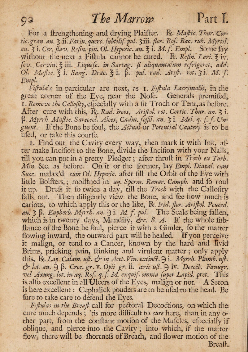 For a. ftrengthening and drying Plaifter. Be. Maftic. Thur, Cor- tie .gran. an. $ li. Farm, querc.fubtilifi. pul. $iii.flor. Rof. Bac. rub. Myrtil. an. 5 i. Cer. flav. Re fin. pin. Ol. Fly per ic. an. % i. M.f. Empl Some fay without the next a Fiftula cannot be cured. R. Refin. Lari. % iv. fiev. Cervin. § iii. Liquefc. in Sartag. fi aliquant ulum refrigeret, add. Ol. Maftic. ^ i. Sang. Brae. ^ i. [1 pul. rad. Arift. rot. 5 i. rkf. f. Empl. FifiulLs in particular are next, as i. Fiftula Lacrymalts, in the great corner of the Eye, near the Nole. Generals premiled, i . Remove the CaUofity, efpecially with a fit Troch or Tent, as before. After cure with this, R. Rad. Ire os, Ariftol. rot. Cor tic. Thur. an. 5 i. |F Myrrh. Maftic. Sarcocol. Aloes, Cadm. fojfil. an. 5 i. Tfc/. ^r. f.f. Un¬ guent. If the Bone be foul, the Actual or Pote ntial Cautery is to be ufed, or take this courle. i. Find out the Cavity every way, then mark it with Ink, af¬ ter make Incifion to the Bone, divide the Incifion with your Nails, till you can put in a pretty Pledget; after thruft in Trcrch ex Turh. Min. See. as before. On it or the former, lay Empl. Diapal. cum Succ. malax’d cum Ol. Hyperic. after fill the Orbit of the Eye with little Bolfters,; moiftned in aq. Sperm. Ranar. Camph. and lb roul it up. Drels it lb twice a day, till the Troch with the Calloiity falls out. Then diligently view the Bone, and lee how much is, carious, to which apply this or the like, R. Ind.flor. Ariftol. Fenced, an. ^ (F Euphorb. Myrrh, an. 3 i. M. f. pul. The Scale being fallen, which is in twenty days, Mundify, &c. S. A. If the whole fub- Itance of die Bone be foul, pierce it with a Gimlet, fe the matter flowing inward, the outward part will be healed. If you perceive it malign, or tend to a Cancer, known by the hard and Vivid Brims, pricking pain, flunking and virulent matter ; only apply this, R. Lap. Calam. uft. & in Acet. Vin. extinB. 9 i- Myrrh. Plumb, uft. & lot. an. 9 (F Croc., gr. v. Opii gr. ii. ark ujl. 9 BeccB. Fcenugr. vel Axung. lot. in aq. Rof. q.f. M. exquifi. omnia fuper Lapid. pret. This is allb excellent in all Ulcers of the Eyes, malign or not. A Seton is here excellent: Cephalick pouders are to be tiled to the head. Be Eire to take care to defend the Eyes. Fftulas in the Breaft call for pectoral Decofbons, on which the; cure much depends; ’tis more difficult to cure here, than in any o- ther part, from the conftant motion of the.Mufcles, elpecially if oblique, and pierce into the Cavity; into which, if the matter flow, there will be fliortnels of Breath, and flower motion of the Breaflv