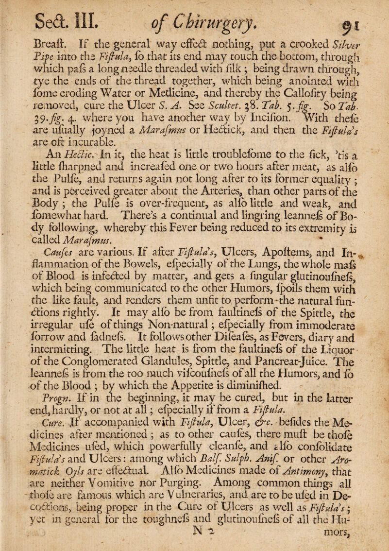 Breaft. If the general way effed nothing,, put a crooked Silver Pipe into the Fijtula, lb that its end may touch the bottom, through which pais a long needle threaded with filk ; being drawn through, tye the ends of the thread together, which being anointed with feme eroding Water or Medicine, and thereby the Caliofity being removed, cure the Ulcer S. A. See Scultet. 38. Tab. So Tab. 4* where you have another way by Incifion, With thefe are uliially joyned a Marafmm or Hedick, and then the FijtulPs are oft incurable. A11 Hectic. In it, the heat is little troublefbme to the Tick, his a little fharpned and increased one or two hours after meat, as alio the Pulfe, and returns again not long after to its former equality ; and is perceived greater about the Arteries, than other parts of the Body ; the Pulfe is over-frequent, as alio little and weak, and lomewhat hard. There’s a continual and lingring leannels of Bo¬ dy following, whereby this Fever being reduced to its extremity is called Marajmus. Caufes are various. If after Fijtula* s, Ulcers, Apoftems, and In- * flammation of the Bowels, eipecially of the Lungs, the whole matt of Blood is infeded by matter, and gets a Angular glutinoufhefs, which being communicated to the other Flu mors, Ipoils them with the like fault, and renders them unfit to perform-the natural fun¬ ctions rightly. It may alfo be from faultinels of the Spittle, the irregular ule of things Non-natural; efpecially from immoderate fbrrow and ladnels. It follows other Difeafes, as Fevers, diary and intermitting. The little heat is from the faultinels of the Liquor of the Conglomerated Glandules, Spittle, and Pancreat-Juice. The leannels is from the too much vilcoulhefs of all the Humors, and lb of the Blood ; by which the Appetite is diminifhed. Progn. If in the beginning, it may be cured, but in the latter end, hardly, or not at all; eipecially if from a Fijtula. Cure. If accompanied with Fijtula, Ulcer, &c. befides the Me¬ dicines after mentioned ; as to other caules, there mutt be thofe Medicines ufed, which powerfully cleanfe, and ello conlblidate Fijtula s and Ulcers: among which Balf. Sulph. Anif. or other Aro- matick Oyls are effedual. Alio Medicines made of Antimony, that are neither Vomitive nor Purging. Among common things all thofe are famous which are V ulneraries, and are to be ufed in De¬ coctions, being proper in the Cure of Ulcers as well as Fiflulats \ yet m general for the toughneis and glutinoufnels of all the Hu- N i mors,