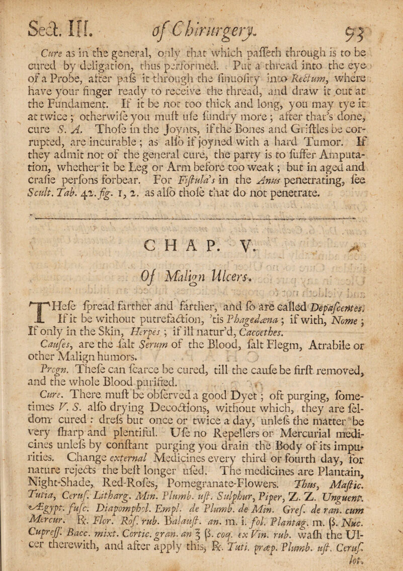 Seel Iff a « 0 irurgery- J Cure as in! the general, only that which paffeth through is to be cured by deligation, thus performed. Put a thread into the eye of a Probe, after pais it through the finuofity into Reftum, where have your finger ready to receive the thread, and draw it cut at the Fundament. If it be not too thick and long, you may tye it at twice ; other wife you mult tile fitndry more ; after that’s done, cure S. A. Thole in the Joynts, if the Bones and Giiftles be cor¬ rupted, are incurable ; as alio if joyned with a hard Tumor. If they admit not of the general cure, the party is to buffer Amputa¬ tion, whether it be Leg or Arm before too weak ; but in aged and era fie perfons forbear. Fpr Fiftulas in the Anus penetrating, lee Scuft. Tab. 4a./g. i, 2. as alio thole that do not penetrate. G H A P. V\ Of Malign Ulcer THefe fpread farther and farther, and fb are called Depafcemes, If it be without putrefaction, tis Phagedenas, if with, Nome ; If only in the Skin, Herpes ; if ill naturd, Cacoethes. Caufesj are the felt Serum of the Blood, felt Flegm, Atrabile or other Malign humors. Pregn. Tiiefe can fcarce be cured, till the caufebe firlt removed, and the whole Blood purified. Cure. There mult be obferveda good Dyet; oft purging, Ibme- times V. S. allb drying Decoctions, without which, they are fei- donr cured : drels but once or twice a day, unlels the matter be very ffrarp and plentiful. Ufe no Repellers or Mercurial medi¬ cines unlels by conftant purging you drain the Body of its impu* rities. Change external Medicines every third or fourth day, for nature rejects the belt longer ufed. The medicines are Plantain, Night-Shade, Red-Roles, Pomegranate-Flowers. Thus, Mafic. Tutia, Ceruf. Litharg. Mm. Plumb. uf. Sulphur, Riper, Z. Z. TJnguenP. Mgypt. fufe. Diapomphol. Empl. de Plumb. de- Min. Gref, de ran. cum Mercur. R. Flor. Rof rub. Rbalauft. an. m. i. foL Plantag. m. f$; Nuc. CuprejJ. Race. mixt. Ccrtic. gram, an $ cotf. ex Vin. rub. walh the Ul¬ cer therewith, and after apply this* R. Tati. pra>p. Plumb* ufi. Ceruf