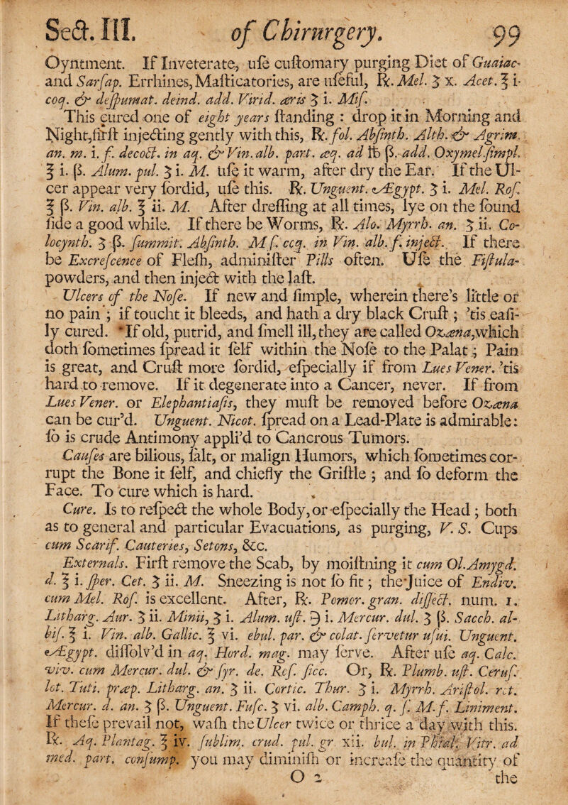 Oyntment. If Inveterate., ufe cuftomary purging Diet of Guaiac* and Sarfap. Errhines, Mafticatories, are iifeful, R. Mel. 3 x. Acet.f i* coq. & cliff umat. deind. add. Vivid, atris 3 i. Mif. This cured one of eight years Handing : drop it in Morning and Night,firft injefting gently with this, R. fol. Ahfinth. Alth. & Agrim. an. m. i. f. decoct. in aq. & Vm. alb. part. ccq. ad Ife ft. add. Oxymeifimpl. f i. (1 Alum. pul. 3 i. M. life it warm, after dry the Ear. If the Ul¬ cer appear very fordid, life this. R. Unguent. MEgypt. 3 i. Mel. Rof. | p. Vm. alb. ^ ii. M. After dreffing at all times, lye on the found tide a good while. If there be Worms, R. Ah. Myrrh, an. 3 ii- Co- locynth. 3 p. fiummit. Ahfinth. Mf ccg. in Vin. alb. f. injehL If there be Excrefcence of Flefti, adminifter Tills often. Ufe the Fifiula- powders, and then inject with the laft. Ulcers of the Nofe. If new and fimple, wherein tliere’s little or no pain ; if toucht it bleeds, and hath a dry black Cruft ; ’tis eafi- ly cured. Tf old, putrid, and fmell ill, they are called Ozcsna,which doth fometimes fpread it felf within the Nofo to the Palat; Pain is great, and Cruft more fordid, efpecially if from Lues Vemr. ?tis hard to remove. If it degenerate into a Cancer, never. If from Lues Vener. or Ekphantiafis, they muft be removed before Oz,ama can be cur’d. Unguent. Nicot. fpread on a Lead-Plate is admirable: fo is crude Antimony appli’d to Cancrous Tumors. Caufes are bilious, fait, or malign Humors, which fometimes cor¬ rupt the Bone it felf, and chiefly the Griftle ; and fo deform the Face. To cure which is hard. Cure. Is to refpe<ft the whole Body, or efpecially the Head ; both as to general and particular Evacuations, as purging, V. S. Cups cum Scar if. Cauteries, Setonsy &c. Externals. Firft remove the Scab, by moiftning it cum Ol.Amygd. d. 3 i. ffer. Get. 3 ii. M. Sneezing is not fo fit; thejuice of Endrv. cum Mel. Rof. is excellent. After, R. Tomer, gran. difiect. num. i. Litharg. Aur. 3 ii. Mmii, 3 i. Alum. ufi. 9 i. Mercur. dul. 3 p. Sacch. al- bifl i. Vin. alb. Gallic. ^ vi. ebid.par. & colat. fer-vetur ufui. Unguent. vmFgypt. diftblv’d in aq. Hurd. mag. may ferve. After ufe aq. Calc, ‘viv. cum Mercur. dul. & fyr. de. Ref. fee. Or, R. Tlumb. uft. Cerufi. let. Tuti. pr^ep. Litharg. an.A ii- Cortic. Thur. 3 i. Myrrh. An fol. ret. Mercur. d. an. 3 P- Unguent. Fufc. 3 vi. alb. Camph. q. fi. M.f. Liniment. If thefe prevail not, wafti the Ulcer twice or thrice a day with this. R. Aq. Plantag. 7' iv. fublim. crud. pul. gr. xii. bul. in 'Phial. Vitr. ad vied. part, confump. you may diminifh or increafe the ciuantity of 0 2 * the