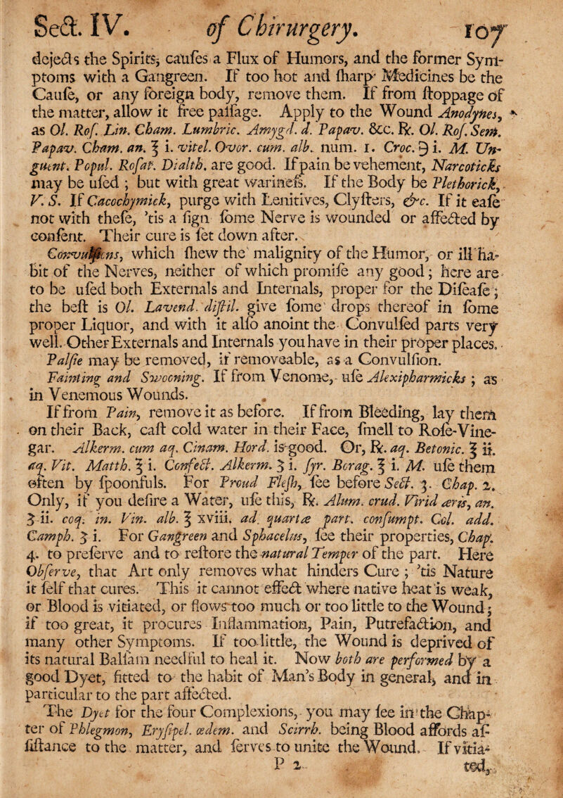 dejeCts the Spirits* caufes a Flux of Humors, and the former Sym¬ ptoms with a Gangreen. If too hot and Ibarp- Medicines be the Caufe, or any foreign body, remove them. If from ftoppage of the matter, allow it free palfage. Apply to the Wound Anodynes, as Ol. Ref. Lin. Cham. Lumhric. Amygd. d. Papav. &c. R. Ol. Rof Senk Papav. Cham. an. ^ i. vitel. Over. cum. alb., num. i. Croc. 9 i. M. Un¬ guent. Popul. Rofap. Dialth. are good. If pain be vehement, Narcoticb may be ufed ; but with great warinefs. If the Body be Plethoricky V. S. If Cacochymuk, purge with Lenitives, Clyfters, &c. If it eafe not with thefe, ’tis a fign fome Nerve is wounded or affeCted by eonfent. Their cure is fet down after. Convu^cns, which fhew the malignity of the Humor, or ill ha¬ bit of the Nerves, neither of which promife any good; here are to be ufed both Externals and Internals, proper for the Difeafe; the beft is Ol. Lav end. diflil give fome drops thereof in fome proper Liquor, and with it alfc anoint the Gonvulfed parts very well. Other Externals and Internals you have in their proper places. • Pal fie may be removed, if removeable, as a Convulfion. Fainting and Swooning. If from Venome,- ufe Alexipharmicks ; as in Venemous Wounds. If from Pain, remove it as before. If from Bleeding, lay them . on their Back, call cold water in their Face, fin ell to Role-Vine¬ gar. Alkerm. cum aq. Cinam. Hord. is- good. Or, R. aq. Betonic. % ii. aq. Vit. Matth. 5 i. Confeff. Alkerm. 5 i. fyr. Bcrag. f i. M- ufe them often by ipoonfuls. For Proud Flejh, fee before Self. 3. Chap. z. Only, if you defire a Water, ufe this, R. Alum. crud. Virid <erisy an. ^ ii. ccq-. in. Vin. alb. ^ xviii. ad. quartre pan. confiumpt. Col. add. Camph. 3 i. For Gangreen and Sphacelus, fee their properties, Chap. 4. to preferve and to reltore the natural Temper of the part. Flere Obferve, that Art only removes what hinders Cure ; Jtis Nature it felf that cures. This it cannot effect where native heat is weak, or Blood is vitiated, or flows’too much or too little to the Wound; if too great, it procures Inflammation, Pain, Putrefaction, and many other Symptoms. If too-little, the Wound is deprived of its natural Baliam needful to heal it. Now both are performed by a good Dyet, fitted to the habit of Man’s Body in general* an d in particular to the part affected. The Dyet for the four Complexions, - you may fee in‘the Ghap* ter of Phlegmon, Eryfipel. oedem. and Scirrh. being Blood affords af fiftance to the matter, and ferns to unite the Wound, If vim4 P 2r» - WAy,