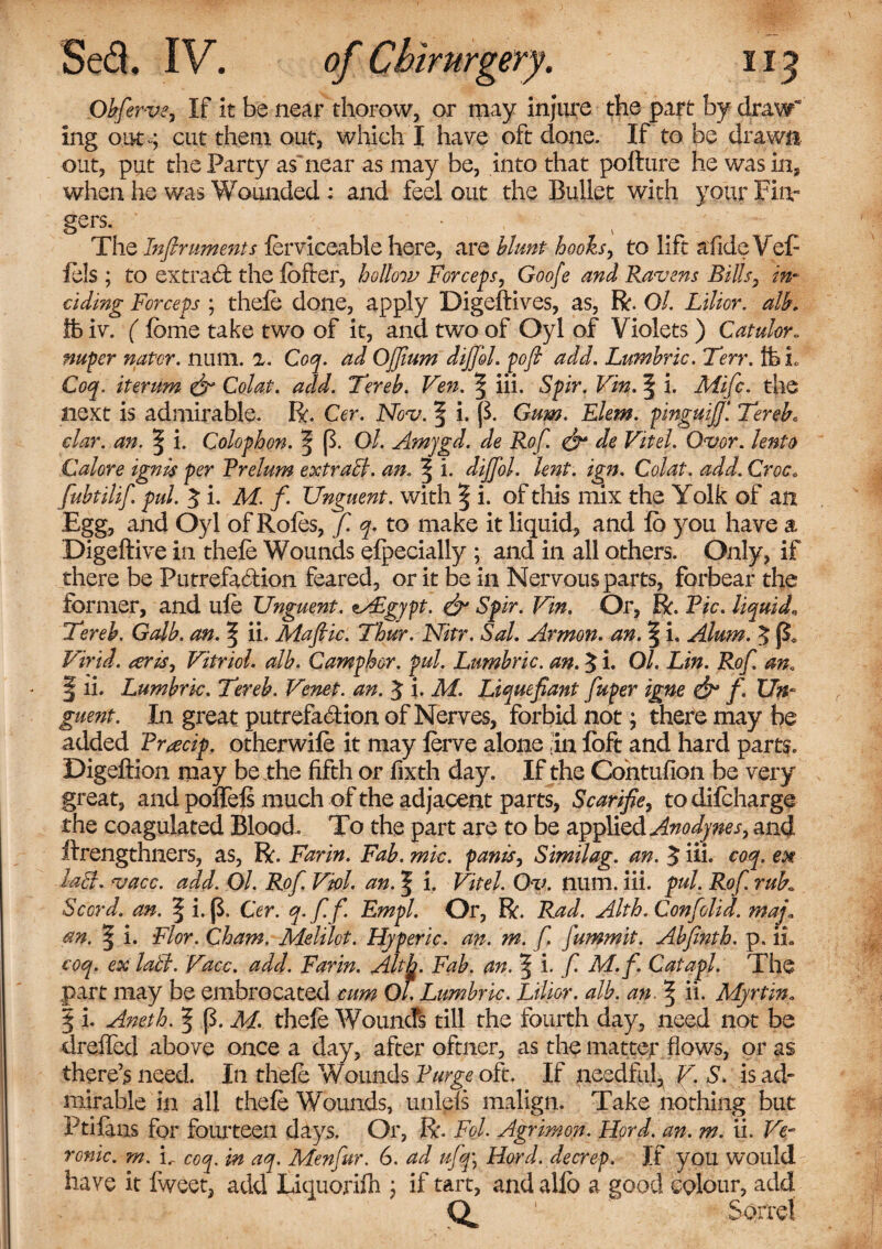 Obfierve, If It be near thorow, or may injure the part by draw” Ing out ; cut them out, which I have oft done. If to be drawn out, put the Party as near as may be, into that pofture he was in, when he was Wounded : and feel out the Bullet with your Fin¬ gers. • The Infiruments ferviceable here, are blunt hooks, to lift afideVef- fels ; to extract the lofter, hollow Forceps, Goofe and Ravens Bills, in* ciding Forceps ; thefe done, apply Digeftives, as, R. Ol. Lilior. alb, ffe iv. (feme take two of it, and two of Oyl of Violets ) Catulor.. nuper nator. num. 2. Coq. ad Ojfium dijjbl. pofi add. Lumbric. Terr. ffcL Coq. iterum & Colat. add. Tereb. Veit. § iii. Spir. Vin. § i. Mific. the next is admirable. R. Cer. Nov. 3 i- P- Gum. Elem. pinguifi[ Terebc clar. an. ^ i. Colophon. 5P- Ol. Amfgd. de Rof. & de Vitel. Ovor. lento Galore ignis per Rrelum extracl. an. \ i. dijjbl. lent. ign. Colat. add. Croc, fiubtilifi. pul. 3 i. M. f. Unguent, with § i. of this mix the Yolk of an Egg, and Oyl of Roles, fi. q. to make it liquid, and lo you have a Digeftive in thefe Wounds elpecially ; and in all others. Only, if there be Putrefaction feared, or it be in Nervous parts, forbear the former, and life Unguent. zsFgypt. & Spir. Vin. Or, R. Pic. liquid„ Tereb. Galb. an. ^ ii. Maflic. Thur. Nitr. Sal. Armon. an. § i. Alum. 5 Virid. aris^ Vitriol, alb. Camphor, pul. Lumbric. an. 5 i. Ol. Lin. Rof. an. § ii. Lumbric. Tereb. Venet. an. J i. M. Liquefiant fiuper igne & f. Un¬ guent. In great putrefaction of Nerves, forbid not; there may be added Pr^cip. otherwife it may ferve alone in loft and hard parts. Digeffion may be the fifth or forth day. If the Contufion be very great, and poffels much of the adjacent parts, Scarifies to difeharge the coagulated Blood. To the part are to be applied Anodynes, and ftrengthners, as, R. Farin. Fab. mic. pants, Similag. an. 5 iii. coq. en laB. vacc. add. Ol. Rof. Viol. an. | i. Vitel. Ov. num. iii. pul. Rof. ruF Sccrd. an. | i. (3, Cer. q. f. f. Empl. Or, R. Rad. Alth. Confolid. map, an. | i. Flor. Cham. Meltlot. Hyperic. an. m. f. fummit. Abfinth. p. ii» coq. ex latl. Vacc. add. Farin. Alth. Fab. an. % i. fi M.f. Catapl. The part may be embrocated cum Ol. Lumbric. Lilior. alb. an 5 ii- Myrtin„ | i. Aneth. § (3. M. thefe Wounds till the fourth day, need not be dreflfed above once a day, after oftner, as the matter flows, or as there’s need. In thefe Wounds Purge oft. If needful, V. S. is ad¬ mirable in all thefe Wounds, unleTs malign. Take nothing but Ptilans for fourteen days. Or, R. Fol. Agrimon. Hord. an. m. ii. Ve- ronic. m. i.- coq. in aq. Menfiur. 6. ad ufiq\ Hord. decrep. If you would have it fweet, add Liquorifh ; if tart, and allb a good colour, add O 1 Sorrel