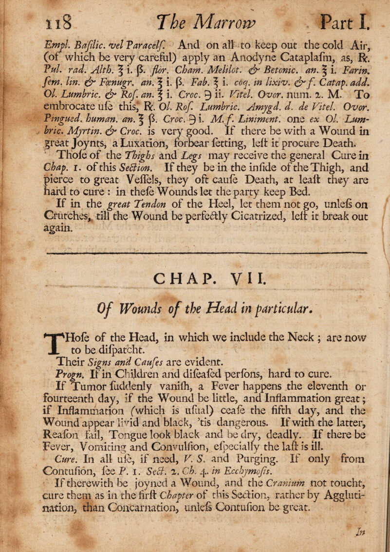 Empl. Bafdic. vel Paracelf. And on all to keep out the cold Air, (of which be very careful) apply an Anodyne Cataplafm, as, R. Pul. rad. Alth. | i. {$. flor. Cham. MeUlot. Betonic. an. | i. Bar in. fem. lin. & Focnugr. an. | i. {$. Fab. % i. coq. in lixiv. Catap. add. 01. Lumbric. & Ref. an. | i. Croc. 9 ih Vitel. Ovor. num. 2. M. To embrocate ufe this, R. Ol. Rof Lumbric. Amygd. d. de Vitel. Ovor. Pingued. human, an. ^ ff Croc. 9 i. M.f Liniment, one ex Ol. Lum¬ bric. Myrtin. & Croc, is very good. If there be with a Wound in great Joynts, a Luxation, forbear letting, left it procure Death. Thole of the Thighs and Legs may receive the general Cure in Chap. i. of this SeBion. If they be in the infide of the Thigh, and pierce to great Veflels, they oft caufe Death, at leall they are hard to cure : in thefe Wounds let the party keep Bed. If in the great Tendon of the Heel, let them not go, unleli on Crutches, till the Wound be perfe&ly Cicatrized, left it break out again. CHAP. VII. Of Wounds of the Head in particular. THole of the Head, in which we include the Neck ; are now to be dilpatcht. Their Signs and Caufes are evident. Progn. If in Children and dilealed perlons, hard to cure. If Tumor fuddenly vanifh, a Fever happens the eleventh or fourteenth day, if the Wound be little, and Inflammation great; if Inflammation (which is ufual) ceafe the fifth day, and the Wound appear livid and black, 5tis dangerous. If with the latter, Realbn fail, Tongue look black and be dry, deadly. If there be Fever, Vomiting and Convulfion, efpecialiy the laft is ill. Cure. In all uie, if need, V. S. and Purging. If only from Contufion, lee P. I. Sect. 2. Ch. 4. in Ecchymofis. If therewith be joyned a Wound, and the Cranium not toucht, cure them as in the firft Chapter of this Se&ion, rather by Aggluti¬ nation, than Coacarnadon, unlefi Contufion be great. In