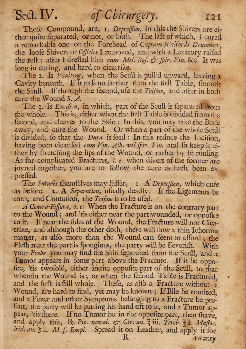 mrurg ISed. IV. Ly-‘^ Thole Compound, are, i. Deprejficn, in. this the Shi vers are ei¬ ther quite feparated, or not, or both. The laft of which, I cured a remarkable one on the Forehead of Captain Waif or as Drummer, the loofe Shivers or OJJtcles I removed, and with a Levatory railed the reit ; after I drefled him cum Mel, Rof. & $ir. Vim &c. It was long in curing, and hard to cicatrize. The 2. Is Vaulting, when the Scull is pull’d upward, leaving a Cavity beneath. If it pals no farther than the firit Table, Imooth the Scull. If through the leeond, uie the Trifine, and after in both cure the Wound S. A. , r ' ^ The 5. Is Excifipn, in which, part of the Scull is feparated from the whole. This is, either when the firit Table is divided from the leeond, and cleaves to the Skin : In this, you may take the Bone away, and cure the Wound. Or when a part of the whole Scull is divided, lb that the Dura is feed : In this reduce the Incifion, having been cleanfed cum Vin. Alb. velIffiir. Vin. and lb keep it ei¬ ther by ftretching the lips of the Wound, or rather by lit rouling. As for complicated Erasures, i, e. when divers of the former are joyned together, you are to follow the cure as hath been ex% preifed. The Sutures themfelves may fnfFer, 1 A Deprejfion, which cure as before. 2. A Separation, ufually deadly. If the Ligaments be torn, and Contufion, the Trifine is to be ufed. A Contra-Fijjunty i, e. When the Erasure is on the contrary part to the Wound ; and ’tis either near the part wounded, or oppofite to it. If near the Tides of the Wound, the Frabture will not Cica¬ trize, and although the other doth, -there will flow a thin Ichorous matter, as alio more than the Wound can feem to afford ; the Flelh near the part is Ipongious, the party will be Feverilh, With your Probe you may find the Skin feparated from the Scull, and a Tumor appears in Ibme part above the Fradure. If it be oppo- fite, ’tis twofold, either in,the oppofite part of the Scull, to that wherein the Wound is; or when the fecond Table is Frabhired, and the firit is Hill whole. Thefe, as allb a Fra blur e without a Wound, are hard to find, yet may be known ; If Bile be vomitecl, and a Fever and other Symptoms belonging to a Fradure be pre¬ lent, the party will be putting his hand oft to it, and a Tumor ap¬ pear, ’tis there. If no Tumor be in the oppofite part, then fhave, and apply this, ft. Pic. naval. & Cer. an. \ ill Tereb.^ i. Mafiic. Irid. an, 3 ii. M.f. Empl. Spread it on Leather, and apply it for _ R twenty