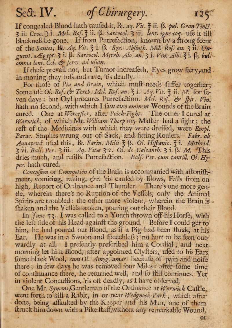 If congealed Blood hath caufed it, R. aq. Vit. f ii. (3. pul Gran.TinSr/ 3; ii. Cwc. 9 i. .Me/. Rof^ii. (3. Sarcocol. 3 iil. lent, igne coq. life it till blackneis be gone. If from Putrefadion, known by a ftrongfcent - of the Sanies, R. T/f. § i. (3. byr. Abfinth. Mel. Rof an. 3 if Un¬ guent. zs£gypt. 3 h (3, Sarcocol. Myrrh. Alo. *0.- 3 i. Tfe. Aik ^ l. (3. bul omnia lent. Col. & Jer-v, ad ufum. If thefe prevail not, but Tumor Increafeth, Eyes grow fiery*and - in moving they tois and rave, ’tis deadly.^ • For thofe of Via and Brain, which muft needs fiiffer together; Some uie Ol. Rof. & Ter eh. Mel Rof an. % i. Aq.Vit. § ii. M\ for fe- ven days: but Oyl procures Putrefadion. Mel. Rof & jf ir. Vin. hath no fecond, with which I few two eminent Wounds of the Brain cured. One at Worcefier, after Bonk-Fight. The other I cured at * Warwick, of which Mr. William Thorp m) Maker had a fight; the reft of the Medicines with which they were drafted, were Empl Tarac. Stuphes wrung out of Sack, and fitting Roulers. Fabr.ah Aquapend. ufed this, R. Farin. Milii f (3. Ol. Hijfanic. | i. Mithrid. 3 vi. Balf Fer. 3 hi- Aq. Vita 3 v. Ol. de Calcanth. 3 i. (3. M. This dries much, and refills Putrefadion. Balf Ter. cum tantill. Ol. Hy- - per. hath cured. Concufion or Commotion of the Brain is accompanied with aftonifti- meat, vomiting, ravingr&c. ’tis caufed by Blows* Falls from on high, Report of Ordnance and Thunder. There's one more gen- tie, wherein there’s no Ruption of the Veffels, only the Animal Spirits are troubled: the other more violent, wherein the Brain is.■* ihaken and the Veffels broken, pouring out their Blood, In June 73. I was called to a Youth thrown off his Horfey with the left fide of his Head againft the ground. Before I could get to him, he had poured out Blood, as if a Pig had been ftuck, at his Ear. He-was in a Swoon and fpeechleis; no hurt to be feen out¬ wardly at all. I prefendy prelcribed him a Cordial, and next morning let him Blood, after appointed Clyfters, ufed to his Ears feme black Wool, cum Ol. Amyg. amar, becaufe ol pain and noife there; in few days he was removed four Miles: after feme time of continuance there, he returned well, and fo ftill continues, Yet in violent Concuffions, ’tis oft deadly, as I have obferved. One Mr. Symons,Gentleman of the Ordnance at Warwick Caftle, went forth to kill a Rabit, in or near WedgnockPark , which after done, being affaulted by the Keeper and his M m, one of them ftruck him down with a Pike-itaff,without any remarkable Wound,