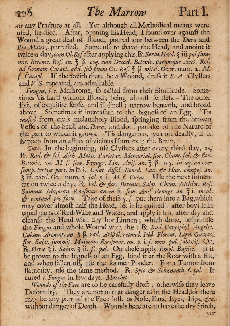 or any Fra&ure at all Yet although all Methodical means were ufed, he died. After, opening his Head, I found over againft the Wound a great deal of Blood, poured out between the Dura and Fia Mater, putrefied. Some ule. to fhave the Head, and anoint it twice a day, cum Ol.Rofafter applying this, Bc.Farin.Hord. % m.pul furn- wit. Betonic. Rof. an. 3P- coq. cum DecoSf. Betonic. parumque Acet. Rof. ad form am Catapl. add. fub finem Ol. Rof. ^ p. At el. Ovor. num. z. M. f. Catapl. If therewith there he a Wound, drefs it S. A. Clyfters and V. S. repeated, are admirable. Fungus, i. e. Mufhrome, lb called from their Similitude. Some¬ times ’tis hard without Blood; being almoft fenfleft. - The other loft, of exquifite fenfe, and ilHinell; narrow beneath, and broad above. Sometimes it increafeth to the bigneft of an Egg. 3Tis caufedA.rom crafs melancholy Blood, Ipringing from the broken Veffels of the Scull and Dura, and doth partake of the Nature of the part to which it grows. ;Tis dangerous, yea oft deadly, if it happen from an afflux of vicious Humors in the Brain. Cure. In the beginning, ule Clyfters after every third day, as, R„ Rad, & fol. Ahk. Mal-v. Pane tar. Mercurial, flor. Cham.fol. & for. Betonic. an. M. f. fern. Fcenugr. Lin. Anif. an. ^ p. coq. in aq. ad con- flump. fertile part, in lb i. Colat. diJJ'ol. Bened. Lax. & Hier. compof. an. 5 iii. uitel. Ov. num. z.fal. p. i. M.f. Enem. Ufe the next fomen¬ tation twice a day, R. Fol. & flor. Betonic. Salv. Cham. Melilot. Rof. Summit. Majoran. Rorifmar. an. m. ii. fern. Anif.Fmugr. an. ^ i. incid. contund. pro fotu. Take of thefe q.f put them into a Bag,which may cover almoft half the Head, let it be quilted : after boyl it in equal parts of Red-Wine and Water, and apply.it hot, after dry and cleanfe the Head with dry hot Linnen ; which done, belprinkle the Fungus and whole Wound with this : R. Rad. Caryophyl. Angelic, Calam. Aromat. an. 5 p. rad. Ariflol. rotund. Irid. Florent. Lign. Guaiac, flor. Salv. fummit. Major an. Rorifmar. an. p. i.f.omn. pul. fubt ilif Or, R. Ocrre 5 i. Sabin. J ii. f pul. On thefe apply Empl. Bafilic. If it be grown to the bigneft of an Egg, bind it at the Root with a filk, and when fallen off, ufe the former Pouder. For a Tumor from flatuofity, ufe the lame method. R. Spic. & Schmanth.f. pul. It cured a Fungus in few days. Marchet. Wounds of the Face are to be carefully dreft ; other wife they leave Deformity. They are not of that danger as in the Head,for there may be any part of the Face loft, as Nofe, Ears,, Eyes, Lips, &c> without danger of Death, Wounds here are to have the dry Stitch, T- ' ‘ )ret