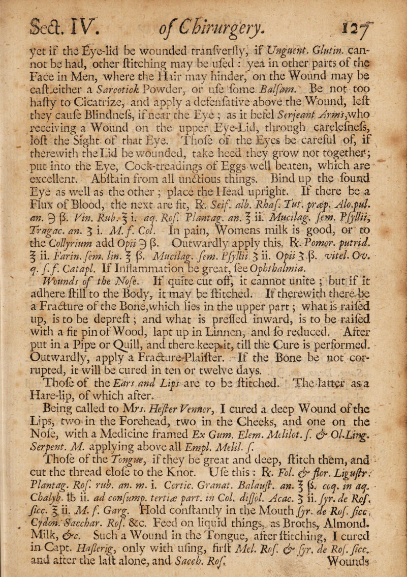 yet if the Eye-lid be wounded tranlverfly, if Unguent. Glutin. can¬ not be' had, other Hitching may be ufed : yea in other parts of the Face in Men, where the Hair may hinder, on the Wound may be cafLeither a /^..Powder, or life Lome Ralfom. Be not- too hafty to Cicatrize, and apply a defenfative above the Wound, left they can ft Blindnefs, if near the Eye ; as it betel Serjeant Arm's,who receiving a Wound on the upper Eye-Lid, through carelefnefs, > loft the Sight of that Eye. Thofc of the Byes be- careful of, if therewith the Lid be wounded, take heed they grow not together; put into the Eye, Cock-treadmgs of Eggs-well beaten, which are • excellent. Abftain from all undious things. Bind up the found Eye as well as the other ; place the Head upright. If there be a Flux of Blood, tile next are fit, R. Seif alh. Rbaf. Tut: pr<ep. Alo.pul. aft. 9 B. Vin. Ruh. | i. aq. Rof. Riantag. an. ^ ii. Mucilag. fern. RfyUiiy Tragac. an. 3 i- M.f. Col. In pain, Womens milk is good, or to the CoUyrium add Opii 9 (L Outwardly apply this. R. Romcr. putrid. ^ ii. Far in. fern, lin. \ p. Mucilag. fern. Rfyllii 5 ii- Opii 5 vitel. Ov. ■ q. ff Catapl. If Inflammation be great, fee Ophthalmia. Wounds of the JSfofe. If quite cut off, it cannot unite ; but if it adhere ftill to the Body, it may be ftitched. If therewith there be a Fracfture of the Bone,which lies in the upper part; what is railed up, is to be depreft ; and what is prefled inward, is to be railed with a fit pin of Wood, lapt up in Linnen, and lb reduced. After put in a Pipe or Quill, and there keepdt, till the Cure is performed. Outwardly, apply a Fra&ur e-Plaifter. If the Bone be not cor¬ rupted, it will be cured in ten or twelve days. Thofeof the Ears and Lips arc to be ftitched. The latter as a Hare-lip, of which after. Being called to Mrj. Refer Venncr, I cured a deep Wound of the Lips, two in the Forehead, two in the Cheeks, and one on the Nofe, with a Medicine framed Ex Gum. Elem. Melilot.f & Ol.Ling. Serpent. M. applying above all Empl. Melih f Thofe of the Tcngm, if they be great and deep, Hitch them, and ; cut the thread clofe to the Knot. Ufo this : R. Fol. & for. Liguftr; Rlantag. Rof ruh. an. m. i. Ccrtic. Granat. Balaufl. an. ^ (L coq. in aq, - Chalyb. lb ii. ad confump. terfia part', in Col. dif ol. Acac. $ ii.Jyr.de Ref fee. | ii. M. f. Garg. Hold conftantly in the Mouth fyr. de Rof fee , Cydon:Sacchar. Rof. &c. Feed on liquid things, as Broths,. Almond. Milk, &c. Such a Wound in the Tongue, after Hitching, I cured in Capt. Haferig., only with ufing, firft Mel. Rof & fyr. de Rof. fee. and after the laft alone, and Saccb. Rof ' Wounds