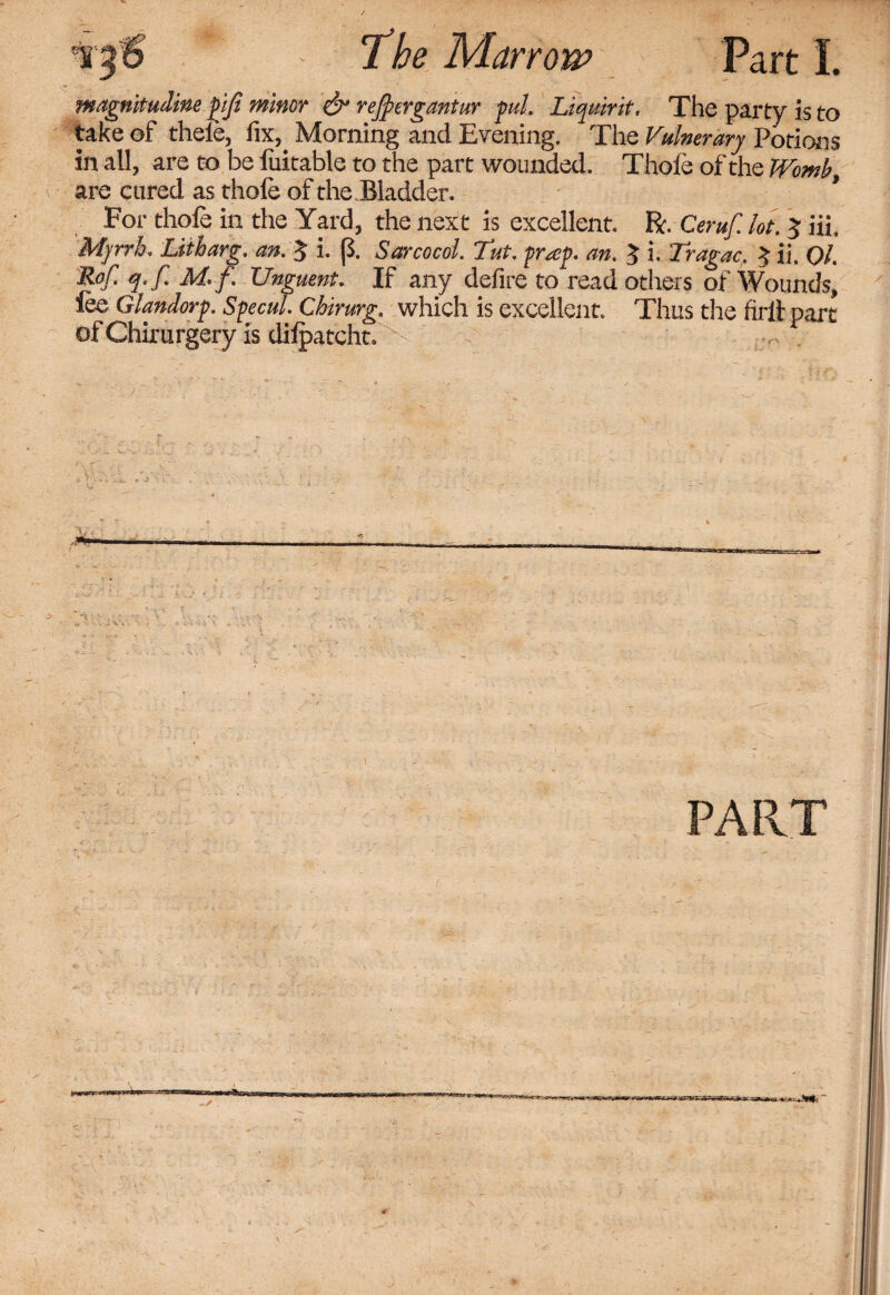 t'0 ~ The Marrow Parti. magnitudine piji minor &amp; rejfiergantur pul. Liqmrit. The party is to take of tilde, fix,. Morning and Evening. The Vulnerary Potions in all, are to be luitable to the part wounded. Thole of the Womb, are cured as thole of the Bladder. For thole in the Yard, the next is excellent, ft. Ceruf. lot. $ iii. Myrrh. Litharg. an.% i. ($. Sarcocol. Tut. pra&gt;p. an. 5 i. Tragac, £ ii. Ol. Rof. q.f. M&gt;f. Unguent. If any defire to read others of Wounds, lee Glandorp. Speed. Chirurg. which is excellent. Thus the firit part ofChirurgery is dilpatcht. PART