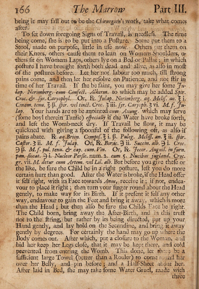 being it may fall out to be the Chirurgions work, take what conies after. ■ p % v-: oil : : ' V To let down foregoing Sighs of Travail, is needlefs. The time being come, fne is to be put into a Poftpre. Some put them to a Stool, made on purpofe, little in nfe now. Others put them on. their Knees, others caufe them to lean on Womens Shoulders, or tilers fit on Womens Laps, others lye on a Bed orTallat; in which pofture I have brought forth both dead and alive, as alio in moft of the pollutes before. Let her not labour too much, till Itrong pains come, and then let her. relolve on Patience, and not ftir in time of her Travail. If fire be faint, you may give her Ionic Ja¬ lap. Norimberg. cum Confed. Alkerm. to which may be added Spir. Croc. &amp; fyr. CaryophyL Or, R. Julap. Norimherg. act. Melif. an. | i. Cinam. tenu. \ {3. jpir. &lt;vel tinbl. Crcc. 3 in. fyr. Carycph. 3 vi. M. f. ju- lap. Your hands are to be anointed cum Axung. which may ferve (lome boyl therein Tahlie) ejfiecially if the Water have broke forth, and left the Womb-neck dry. If Travail be flow, it may be qulckned with giving a Ipoonful of the following oft, as alia if pains abate. R. aq.Brion. Ccmpof § i. J3. Puleg. Meliff. an. 5 ii. fir. Cafior. 3 ii. M. f Julap. Or, R, Borac. 9 ii. Succin. alb. 9 i. Croc. 9 |3. M.f pul. tenu. &amp; cap. cum. Vin. Or, R. Jecor.&lt; Anguil. inf urn. pan. fee at. 9 i. Nucle or Perfc. num. 2. cum 5. Nucibns jugland. Croc. gr. vii. M. detur cum Artem. &lt;vel Lil. alb. But before you give thefe or the like, be lure the Child be in a right pofture, left you do more certain hurt than good. After the Water is broke, if the Head offer it felf right, with its Face towards Anm, receive it; if not, endea¬ vour to place it right; then turn your finger round about the Plead gently, to make way for its Birth. If it prefent it felf any other way, endeavour to gain the Feet and bring it away, which is more than the Head ; but-then allb be lure the Childs Face, be right. The Child born, bring away the After-Birth, and in this trufl not to the fixing, but rather by its being directed, put up your, Hand gently, and lay hold on the Secuiidine, and bring, it away gently by degrees. For certainly the hand may go up where the Body comes out. After which, put a clofure to the Woman, and bid her keep her Legs clofe, that it may be kept there, and cold prevented from entring the Womb. This done, let riiere be a iufficient large Towel (better than a Rouler) to come round her over her Belly, and pin before ; and a Half-Sheet abput her. After laid in Bed, fhe may take fome Water Gruel, made with