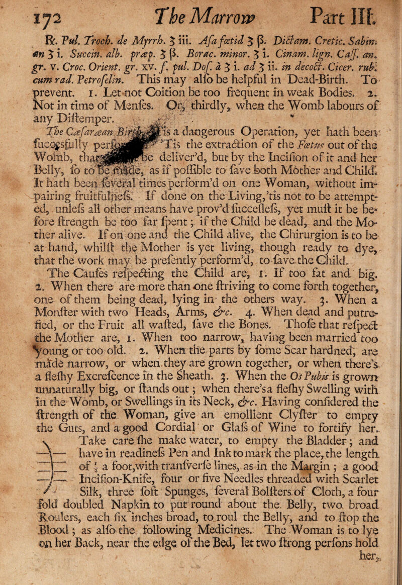 R. Tul. Troch. de Mjrrh. 3 lii. Afafatid 3 (3. Ditlam. Cretic. Sabin; m 3 i. Succin. alb. prrep. 3 p. Borac. minor. 3 i. Cinam. lign. Cat]', an. gr. v. O&lt;?o Orient, gr. XV. f. pul. Dof. a 3 i. ^ 3 ib decoct. Cicer. rub. cum rad. Tetrofelin. This may alio be helpful in Dead-Birth. To prevent. 1. Let not Coition be too frequent in weak Bodies. 2. Not in time of Menfes. Orf thirdly, when the Womb labours of any Diftemper. * %he Crtfaraan-.Bi$&amp;$tis a dangerous Operation, yet hath been • fucc^sfnlly per&amp;|J|^P0Tis the extraction of the Ffete out of the Womb, deliver'd, but by the Incifion of it and her Belly, To toBe-tfl^e, as if poffible to lave both Mother and Child! It hath been levefal times perform'd on one Woman, without im¬ pairing fruitfulnefs. If done on the Living,'tis not to be attempt¬ ed, unlels all other means have prov'd liicceflels, yet mult it be be¬ fore ftrength be too far fpent; if the Child be dead, and the Mo~ ther alive. If on one and the Child alive, the Chirurgion is to be at hand, whilft the Mother is yet living, though ready to dye, that the work may be prefently perform'd, to lave the Child. The Caufes refpecfting the Child are, 1. If too fat and big. 2. When there are more than one ftrivihg to come forth together, one of them being dead, lying in the others way. 3. When a Monfter with two Heads, Arms, &amp;c. 4. When dead and putr©- lied, or the Fruit alt wafted, lave the Bones. Thole that refpecf the Mother are, 1. When too narrow, having been married too ^oilrig or too old. 2. When the parts by dome Scar hardned, are made narrow, or when, they are grown together, or when there’s a flefhy Excrefcence in the Sheath. 3. When the OsTubjs is grown unnaturally big, or Hands out; when there’s a flefhy Swelling with In the Womb, or Swellings in its Neck, &amp;c. Having confidered the ftrength of the Woman, give an emollient Clyfter to empty the Guts, and a good Cordial or Glafi of Wine to fortify hen v Take care fhe make water, to empty the Bladder; and -A— have in readinefs Pen and Ink to mark the place, the length ~1 of f a foot,with tranfverfe lines,, as in the Margin ; a good —J—. Incifion-Knife, four or five Needles threaded with Scarlet / J Silk, three loft Spunges, leveral Bolfters of Cloth, a four fold doubled Napkin to put round about the. Belly, two broad Holders, each fix inches broad, to roul the Belly, and to ftop the Blood ; as allb the following Medicines. The Woman is to lye m her Back, near the edge of the Bed, let two ftrong perlbns hold heiv.