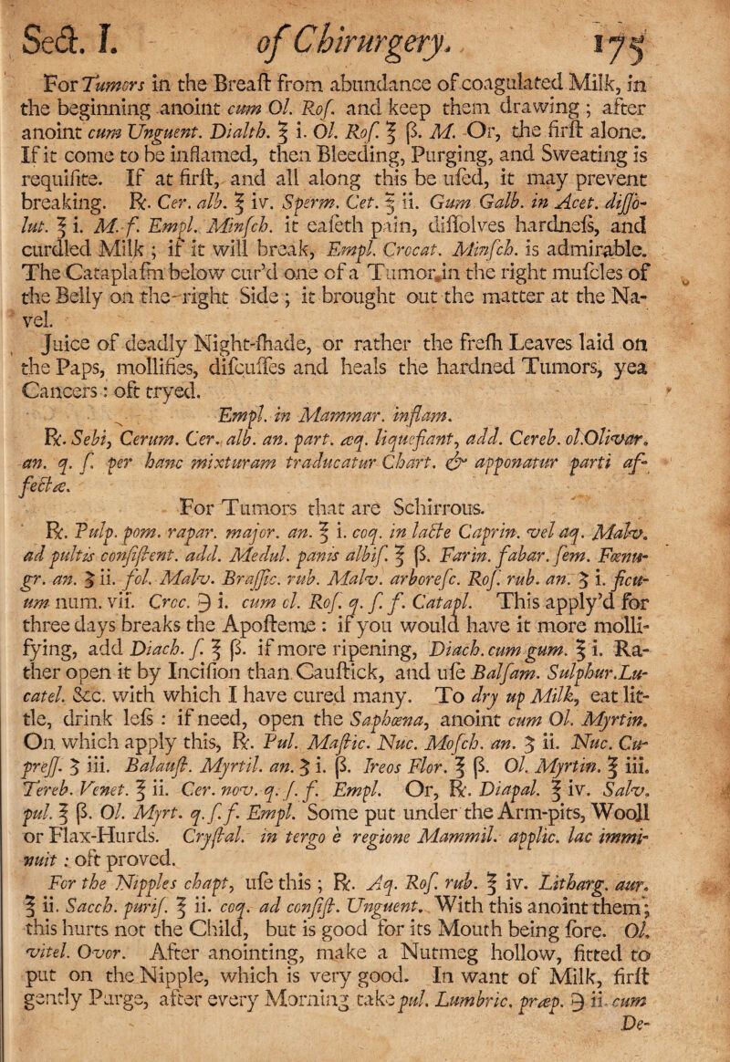 For Tumors in the Bread: from abundance of coagulated Milk, in the beginning anoint cum Ol. Rof and keep them drawing ; after anoint cum Unguent. Dialth. $ i. Ol, Rof. p. M. Or, die firft alone. If it come to be inflamed, then Bleeding, Purging, and Sweating is requifite. If at firft, and all along this be ufed, it may prevent breaking. R. Cer. alb. | iv. Sperm. Cet. 5 ii. Gum Galb. in Acet. difjo- lut. | i. M. f Empl. Alinfch. it eafeth pain, diffolves hardnefi, and curdled Milk ; if it will break, Empl. Croc at. Minfch. is admirable. The Cataplafm below cur’d one of a TumorJn the right mufoles of the Belly on the- right Side ; it brought out the matter at the Na¬ vel. Juice of deadly Nightshade, or rather the frefh Leaves laid on the Paps, mollifies, difculfes and heals the hardned Tumors, yea Cancers: oft tryed, Empl. in Mammar. in flam. R. Sebf Cerum. Cer. alb. an. part. &lt;zq. liquefianty add. Cereb. ol.Olivar. an. q. f per banc mixturam traducatur Chart. &amp; apponatur parti of* feclre. For Tumors that are Schirrous. R, Pulp. pom. rapar. major, an. f i. coq. in ladle Caprin. vel aq. Mah?. ad pulips confident, add. Medul. pants albif ^ fk Ear in. fabar. fern. Fcenm- gr. an. $ ii. fcl. Malv. BrafJIc. rub. Malv. arborefc. Rof. rub. an. 3 i. ficu- um num. vii’. Croc. Q i. cum ol. Rof. q. f f. Catapl. This apply’d for three days breaks the Apofteme : if you would have it more molli¬ fying, add Diach. f. f (3. if more ripening, Diach.cum gum. ^ i. Ra¬ ther open it by Incifion than. Cauftick, and life Balfam. Sulphur.Lu- catel. Sec. with which I have cured many. To dry up Milky eat lit¬ tle, drink lefs : if need, open the Saphosna, anoint cum Ol. Myrtin. On which apply this, R. Pul. Mafic. Nuc. Mofch. an. J ii. Nuc. Gu~ prefl. 3 iii. Balaufl. Myrtil. an. J i. (3. Ireos Flor. f (3. Ol. Myrtin. | iiL Ter eh. Venet. f ii. Cer. nov.q. f. f. Empl. Or, R. Diapal. ^ iv. Sahr. pul. ^ fh Ol. Myrt. q.f.f Empl. Some put under the Arm-pits, Woo]l or Flax-Hurds. Cryjlal. in ter go e regions Mammil. applic. lac immb vuit: oft proved. Fcr the Nipples chapt, ufe this ; R. Aq. Rof. rub. | iv. Litharg. aur, ^ ii. Sacch. purif. | ii. coq. ad confefl. Unguent. With this anoint them; this hurts not the Child, but is good for its Mouth being fore. OL vitel Over. After anointing, make a Nutmeg hollow, fitted to put on the Nipple, which is very good. In want of Milk, firft gently Purge, after every Morning taktpul. Lumbric. pr#v. 9 it cum De-