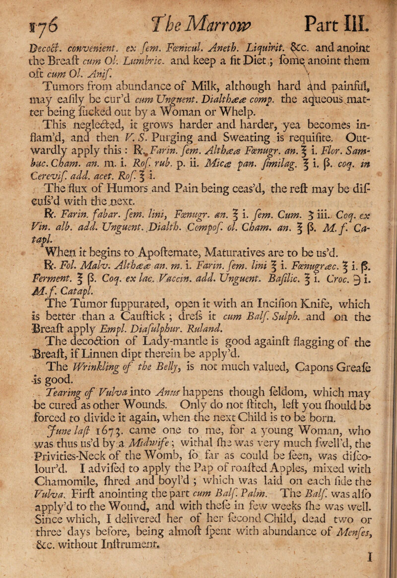 Decotf. convenient, ex fem. Fcenkul. Aneth, Liquivit.QCc. and anoint the Breaft cum Ok Lumbric. and keep a fit Diet,; iomex anoint them oit cum Ok Anif \ Tumors from abundance of Milk, although hard ^nd painful, may eafily be cur’d cum Unguent. Dialthaeae comp. the aqueous .mat¬ ter being fucked out by a Woman or Whelp. This neglected, it grows harder and harder, yea becomes in¬ flam’d, and then V. S. Purging and Sweating is requifite. Out¬ wardly apply this: R.mFarin. fem. Althea Foenugr. an. \ i. Flor. Sam- hue. Cham. an. m, i. Rof. rub. p. ii. Micas fan. fimilag. ^ i. p. coq. in Cerevif add. acef. Rof. f i. The flux of Humors and Pain being ceas’d, the reft may be dip euls’d with the .next. R. Farm, fabar. fem. Uni, Foenugr. an. § i. fem. Cum. 5 iii. Coq. ex Fin. alb. add. Unguent. Dialth. Comf of ol. Cham. an. § (f M. f Ca- t aide * When, it begins to Apoftemate, Maturatives are to be us’d. R. Fol. Malv. Althaeas an. m, i. Far in. fem. Uni ^ i. Foenugr aec. ^ i. p. Ferment. ^ p. Coq. ex lac, Vaccin. add. Unguent, Bajilic. § i. Croc. Q i. M'f Catafl. The Tumor fuppurated, open it with an Incifion Knife, which is better than a Cauftick ; drefs it cum Balf. Sulfh. and on the Breaft apply Empk Diafulphur. Ruland. The decodion of Lady-mantle is good againft flagging of the Breaft, if Linnen dipt therein be apply’d. The Wrinkling of the Belly, is not much valued. Capons Greale is good. Tearing of Vulva into Amts happens though leldom, which may be cured as other Wounds. Only do not ftitch, left you fhould be forced to divide it again, when the next Child is to be bom. June la[l 1675. came one to me, for a young Woman, who was thus us’d by a Midwife; withal (he was very much fwellci, the Privities-Neck of the Womb, lb fir as could be leen, was dilco- lour’d. I advifed to apply the Pap of roafted Apples, mixed with Chamomile, fhred and boyl’d ; which was laid on each fide the Vulva. Firft anointing the part cum Balf Balm. The Balf wras alfo apply’d to the Wound, and with thefe in few weeks fhe was well. Since which, I delivered her of her iecond Child, dead two or three days before, being almoft Ipent with abundance of Menfes, &amp;c. without Inftrument*