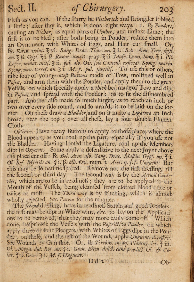 I Flefh as you can. If the Party be Plethorick and ftrbngjet It bleed j a little; after flay it, which is done eight ways. I. By Ponders, i caiifing an Efcbar, as equal parts of Umber, and unflakt Lime ; the I firft is to be filed ; after both being in Ponder, reduce them into ; an Oyntment, with Whites of Eggs, and Hair cut fmall. Or, ! R. Far in. &lt;volat* | vi. Sang. Drac. Tbur. an. | i. Bol. Arm. Terr. figU. an. 3 p. Cypf § *• P Ranar. aquat. praip. § ii. Mufc. Cran. hum. 11. Pit Leper, winiit. mcif $ h. pul. alb. Ov. foie CanicuL exficcat. Spong. mar in. Spong. nov. torref. an. J i. M. f. pul. fubtilif To life this or others, take four of yourgreatefl Buttons made of Tow, moillned well In Pofca, and arm them with the Pouder* and apply them to the great YefTels, on which fpeedily apply a thick bed made of Tow and dipt in Pofca, and fpread with the Pouder : Tis to fit the difmembred part. Another alfo made fb much larger, as to reach an inch or two over eveiy fide round, and fb arm'd, is to be laid on the for¬ mer. On thefe draw a Bladder, and on it make a Ligature an Inch broad, near the top j over all thefe, lay a four double Linnen- Cloth. • • , • . Ob firve. Have ready Buttons to apply to thofe: places where the Blood appears, as you roul up the part, efpecially if you life not the Bladder. Elaving loofed the Ligature, roul up the Members dipt in Qxycrat. Some apply a defenfative to the next Joy nt above the place cut off: R. Bol. Arm. alb. Sang. Drac. Mafic. Gypf. an. | i0 Ol. Rof. My nil. an. § i. \l. alb. Q&lt;v. liilm. z. Acet. q.ff. Unguent. But this may be fbmetime fpared. Remove not the firft dreffing, till the fecond or third day. The fecond way is by the Aftual Caute¬ ries, which are to be in readinefs; they are to be applyed to the Mouth of the Veffels, being cleanfed from clotted Blood once or twice at moft. The Third way is by Hitching, which is alnibft wholly rejected. See Pareas for the manner. The fecond dreflmg, have-in readinefs Sttiphs,and good Roulers; the firfi may be dipt in White-wine, &amp;c. to lay on the Applicati¬ ons to be removed, that they may more eafily come off Which done, befprinkle the Veffels with the RefriBive Podder, on which apply three or four Pledgets, with Whites of Eggs dipt in the Pon¬ der ; on thefe, and the refl of the Wound, apply Unguent, digeftiv. See Wounds by Gun-fhot. Or, R. Terebin. in aq. Plantag. lot. | iiL Ol. Amygd. dul. Rof. an. Cum. Elem. dijfol, cum pradiB.Ol. &amp; Co- lat. § p. Croc. 9 i. M. f Unguent. D d 2 Ob-