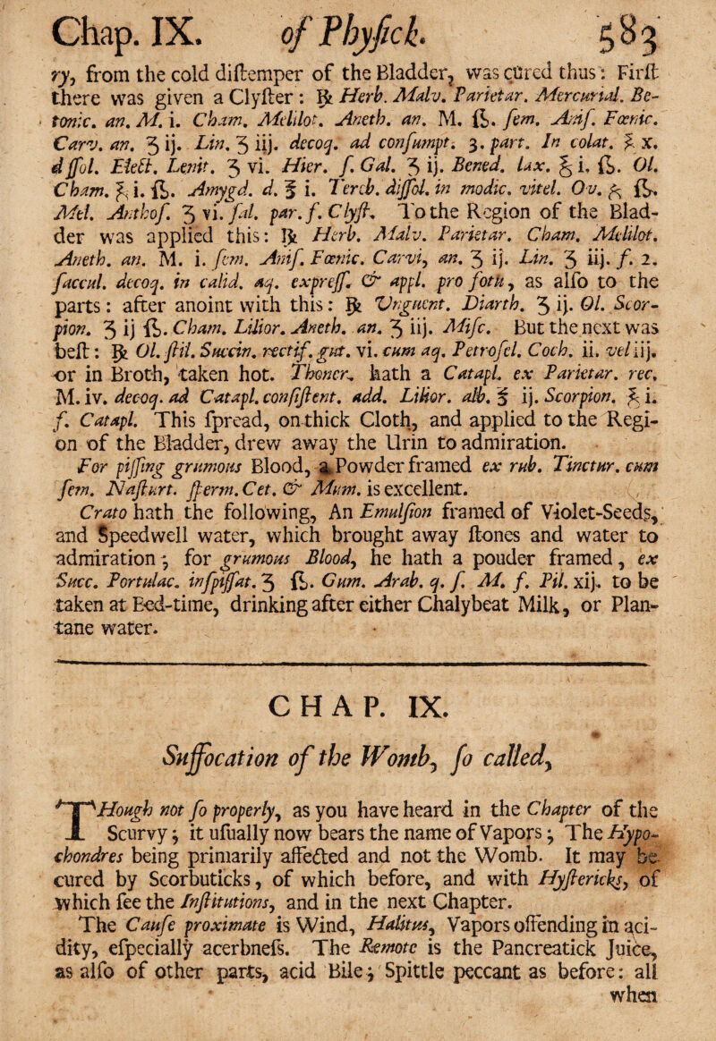 ry, from the cold diftemper of the Bladder^ there was given a Clyfter : fjt Herb. Mdv. Parktar. Mercurial. Bo¬ tanic. an. M. i. Chain. Mdilot. Aneth. an. M. ft. fern. Ardft Focrnc. Carv. an. 5 ij. Lin. 3 iij. decoq. ad confampt. 3. part. In colat. % x. djfol. EMt. Lenit. 3 vi. Hkr. ft Gal. 3 ij. Bened. Lx. g i, ft. 01. Cham. ^ i. ft. Amygd. d. f i. Tercb. dijfol. in modic. vkd. Ov. ft. yhfe/. Anthof. ^y’i.fal. par.f.Clyft. To the Region of the Blad¬ der was applied this: Jfc Herb. Aialv. Parktar. Cham. Mdilot. Aneth. an. M. i. fern. Anif.Fcenic. Carvi, an. 3 ij. i^. 3 iij. /. 2. faecal, decoq. in calid. aq. exprejf & appl. pro fotk, as alfo to the parts: after anoint with this: Ifc Vnguent. Diarth. 3 ij. 01. Scor¬ pion* 3 ij ft* Gham. Lilior. Aneth. an. 3 iij. Mifc. But the next was bell: Ol.ftii. Snccin. rtetift gut. vi. cum aq. Petrofd. Coch. ii. vein). or in Broth, taken hot. Tboner. hath a Catapl. ex Parktar. rec. M. iv. decoq. ad Catapl. confiftent. add. Lilior. alb. % ij. Scorpion, ft L f. Catapl. This fpread, on thick Cloth, and applied to the Regi¬ on of the Bladder, drew away the Urin to admiration. For fifing grunions Blood, % Powder framed ex rah. Tinctnr. cum few. Naft art. fterm. Cet. & Mum. is excellent. Crato hath the following, An Emulfion framed of Violet-Seeds, and Speedwell water, which brought away Hones and water to admiration 3 for gramous Bloody he hath a pouder framed, ex Shcc. Portdac. infptjfat. 3 ft. Gam. Arab. q. f M. f, Pil. xij. to be taken at Bod-time, drinking after either Chalybeat Milk, or Plan- tane water. CHAP. IX. Suffocation of the Womb, fo called\ THough not fo properly, as you have heard in the Chapter of the Scurvy j it ufually now bears the name of Vapors ^ The Hypo- chondres being primarily affe&ed and not the Womb. It may be cured by Scorbuticks, of which before, and with Hyftericks, of which fee the In ft tuitions, and in the next Chapter. The Canfe proximate is Wind, Halitpts, Vapors offending in aci¬ dity, efpecially acerbnefs. The Remote is the Pancreatick Juice, as alfo of other parts, acid Bile3'Spittle peccant as before: all when