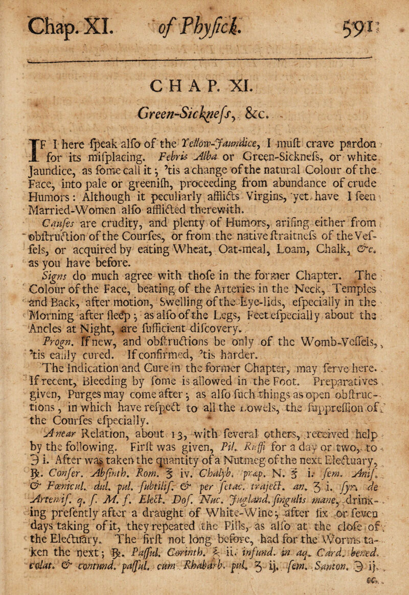 CHAP. XI. Green-Sicknefsy &c. IF I here fpeak alfo of the Yellow-Jaundice, I muft crave pardon * for its mifplacing. Febris Alba or Green-Sicknefs, or white Jaundice, as forne call it ^ ’tis a change of the natural Colour of the Face, into pale or greenifh, proceeding from abundance of crude Humors: Although it peculiarly afflids Virgins, yet. have I feen Married-Women alfo afflided therewith, Cmfis are crudity, and plenty of Humors, arifing either from * ©bftrudion of the Courfes, or from the native lira it nefs of the Vef- fels, or acquired by eating Wheat, Oat-meal, Loam, Chalk, as you have before. Signs do much agree with thofe in the former Chapter. The Colour of the Face, beating of the Arteries in the Neck, Temples and Back, after motion, Swelling of the-Eye-lids, efpecially in the > Morning afterfledp*, as alfo of the Legs, Feet efpecially about the Ancles at Night, are diffident difeovery. f Progn. Tfnew, and obfirudions be only of the Womb-Veftels,, his eaiily cured. If confirmed, his harder. The Indication and Cure in the former Chapter, may ferve here.. If recent. Bleeding by fome is allowed in the Foot. Preparatives , given, Purges may come after, as alfo fuch things as open obftruc— tions , in which have refped to all the -trowels, the fuppreffipn of f the Courfes efpecially. A near Relation, about 13, with feveral others, received help by the following. Firft was given, PiLRuffi for a day or two, to •>, 3 i. After wa& taken the quantity of a Nutmeg of the next Eleduary, R. Confer. Abfinth. Rom. 5 iv. Chdlyb, pe&p. N. § i; fern. Anif Cr Foenicul.. duL pul. fubtilif & per ferae, trajeff. an. 3 i. fyn de Arte mif q. f M. f. Elett. Dof Nuc. Jug land, fingulis mane, drink- . ing prefently after a draught of Whit e-Wine ^ after fix or feven days taking of it, they repeated the Pills, as alfo at the clofe ofv the Eleditary. The firft not long before, had for the Worms ta¬ ken the next; PaffuL Corinth, f ii. infund, in deg Card, bened, Ctiiat. & contnnd. paffuL cum Rhubarb. fuL 3 iff. fem. Santon. 3 iff >