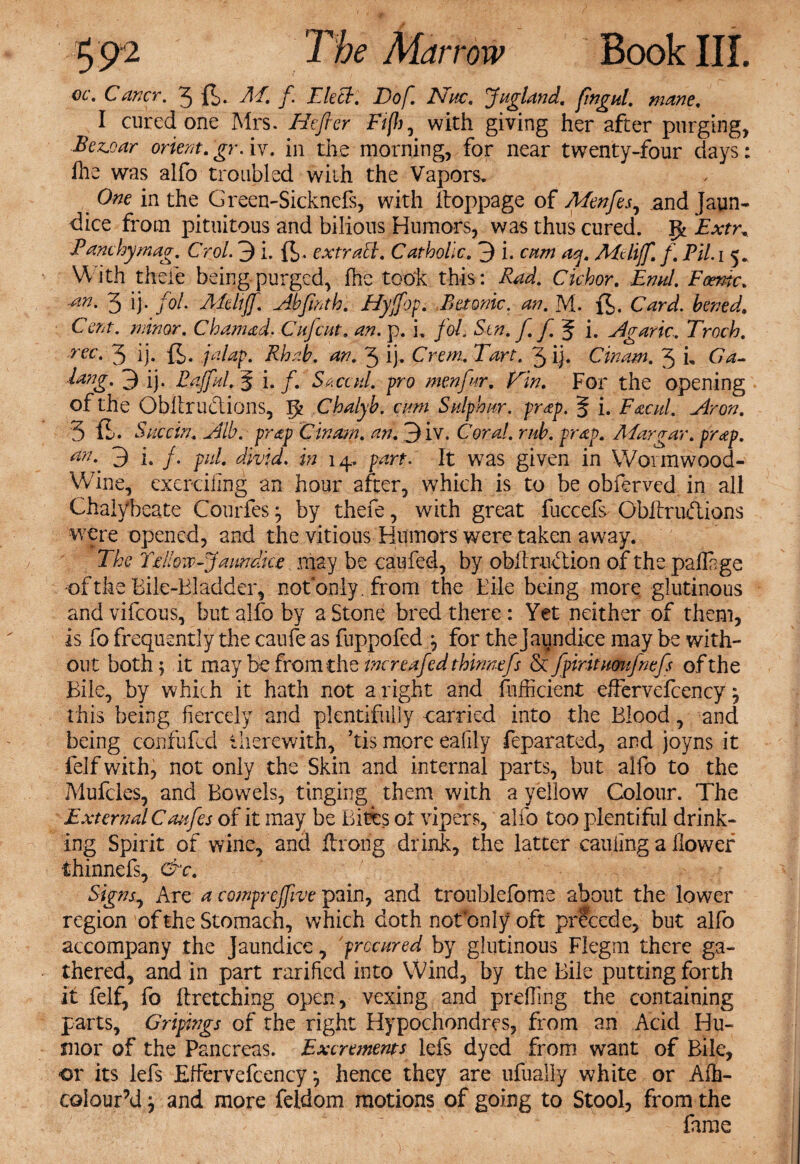 oc. Caver. 3 ft. AT. f. Lie cl. Dof. JSTuc. Jugland. fingul. mane. I cured one Mrs. Hefler Fifi, with giving her after purging, Bez.oar orient.gr. iv. in the morning, for near twenty-four days: fhe was alfo troubled with the Vapors. One in the Green-Sicknefs, with itoppage of Menfes, and Jaun¬ dice from pituitous and bilious Humors, was thus cured. Pk Extr. Eanthymag. Crol. 3 i. ft. extract. Catholic. 3 i. atm acj. Aieliff. f. Til. i 5* With thefe being purged, fhe took this: Rad. Cichor. Emd. Foemc. ■an. 3 ij. fol. ATeltff. Abfinth. Hyjfop. Tetanic, an. M. ft. Card, hened. Cent, minor. Cham ad. Cufcut. an. p. i. fol. S-tn.f. f%i. Eg arte. Troth. rec‘ 3 ij- ft- jalap. Rhab. an. 3 ij. Crem.Tart. 3 ij. Cinam. 3 L Ga- dang. 3 ij. Eaffidl. g i. /. 5. cad. pro menfnr. Fin. For the opening of the Obllr actions, p Chalyb. cam Sulphur, prap. § i. Facul. Eron. 3 ft. Succin. Elb. prap Cinam. an. 3iv. Coral, mb. prap. ATargar. prap. an.. 3 i. /. pul. divid. in 14. part. It was given in Wormwood- Wine, exerciilng an hour after, which is to be obferved in all Chalybeate Courfes ^ by thefe, with great fuccefs Obitrudions were opened, and the vitious Humors were taken away. The Fellow-Jaundice may be caufed, by obitrudion of the paffige •of the Bile-Bladder, not only , from the Bile being more glutinous and vifeous, but alfo by a Stone bred there: Yet neither of them, is fo frequently the caufe as fuppofed *, for the Jaundice may be with¬ out both 5 it may be from the mreafed thirmefs & fpiritumfnefs of the Bile, by which it hath not a right and fufficient effervefcency} this being fiercely and plentifully carried into the Blood, and being confufcd therewith, ’tis more eafily feparated, and joyns it felf with, not only the Skin and internal parts, but alfo to the Mufcles, and Bowels, tinging them with a yellow Colour. The External Caufes of it may be Bites 01 vipers, alfo too plentiful drink¬ ing Spirit of wine, and Itrong drink, the latter cauling a llowefi thinnefs, &c. Signs, Are a comprejfive pain, and troublefome about the lower region of the Stomach, which doth notbnly oft precede, but alfo accompany the Jaundice, procured by glutinous Flegm there ga¬ thered, and in part rarifted into Wind, by the Bile putting forth it felf, fo ftretching open, vexing and preffing the containing parts, Gripings of the right Hypochondres, from an Acid Hu¬ mor of the Pancreas. Excrements lels dyed from want of Bile, or its lefs Effervefcency ^ hence they are ufually white or Afh- colour’d} and more feldom motions of going to Stool, from the fame