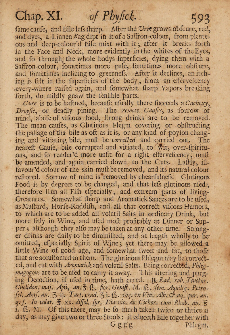 fame caufe, and Bile lefs (harp. After the Vritf grows obfcure, red, and dyes, a Linnen Rzg dipt in it of a Saffron-colour, from plente¬ ous and deep-colour’d Bile mixt with it y after it breaks forth in the Face and Neck, more evidently in the whites of the Eyes, and fo through^ the whole bodys fuperficies, dying them with a Saffron-colour, fometimes more pale, fometimes more obfcure, and fometimes inclining to greennefs. After it declines, an itch¬ ing is felt in the fuperficies of the body, from an effervefcency /every-where raifed again, and fomewhat lharp Vapors breaking forth, do mildly gnaw the feniible parts. Cure is to be haftned, becaufe ufually there fucceeds a Cachexy^ Dropfie^ or deadly pining. The remote Caufes, as forrow of mind, abufe of vifcous food, ftrong drinks are to be removed. The mean caufes, as Glutinous Flegm covering or obftrufting the paffage of the bile as oft as it is, or any kind of poyfon chang¬ ing and vitiating bile, mult be torrefied and carried out. The neareft Caufe, bile corrupted and vitiated, to vfit, over-fpiritu- ous, and fo render’d more unfit for a right effervefcency, muft be amended, and again carried down to the Guts. Laftly, iff- favour’d colour of the skin muft be removed, and its natural colour reftored. Sorrow of mind is removed by chearfulneft. Glutinous Food is by degrees to be changed, and that left glutinous ufedy therefore fiiun all Fifn efpecially, and extreanl parts of living- Creatures. Somewhat lharp and Aromatick Sauces are to be ufed, as Muftard, Horfe-Raddilli, and all that correct vifcous Humors, to which are to be added ail volatil Salts in ordinary Drink, but more fitly in Wine, and ufed moft profitably at Dinner or Sup¬ per ; although they alfo may be taken at any other time. Strong¬ er drinks are daily to be diminilhed, and at length wholly to be' omitted, efpecially Spirit of Wjne j yet there may be allowed a little Wine of good age, and fomewhat fweet and fat, to thofe that are accuftomed to them. The glutinous Phlegm may be correct-' ed, and cut with Aromatic^and volatil Salts. Being corre&td, Rhkg- magogons are to be ufed to carry it away. This altering and purg¬ ing Decoction, if ufed in time, hath cured. Rad. rub. Tinfiirr# Chdidon. maj. Apiiy an. § ft, fior. Gtnifl. M. ft. fem.Aquilcg. Retro- fel. Anif. an. 3 ij. Tart. crud. 3 i. ft. eoq. ex Fin. Alb*& aq. pur. an. q.f. In calat. 5 xx. dijfol. fyr. Diacnic. de Cichor. cum Rhab. an. 5 i. ft. M. Of this there,may be fo much taken twice or thrice a -day, as may give two or thiTe Stools; it educeth Bile together with Gggg Phlegm,