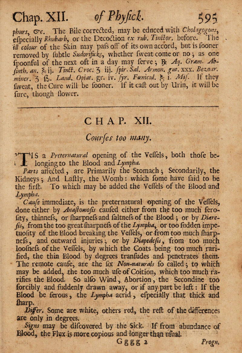 phitrs, ere. The Bile corrected, may be educed with Cholagogons, especially Rhubarb, or the Decodion e.v rub. Tinttor. before. The ill colour of the Skin may pafs off of its own accord, but is fooner removed by fubtle Sudortjkks, whether fweat come or no ■, as one fpoonful of the next oft in a day may ferve; Ifc Aq. Gram. Ab- finth. an. ^ ij. TinB. Croc: 3 iij. fpr. Sal. Armon. gut. xxx. Bez.oar. miner, 3 ft. Laud._0plat. gr. iv. fyr. Fdenied. % i. MtJ. If they fweat, the Cure will be fooner. ' If it call out by Urin, it will be furc, though flower. CHAP. XII. Courfes too many. a Preternatural opening of the Veflels, both thofe be- i X longing to the Blood and Lympha. Parts afleded, are Primarily the Stomach } Secondarily, the Kidneys *, And Laftly, the Womb: which fome have faid to be the firft. To which may be added the Veflels of the Blood and JLympha. Caufe immediate, is the preternatural opening of the Veflels, done either by Anaftomofis caufed either from the too much' fero- fity, thinnefs, or fliarpnefsand laltnefsof the Blood \ or by DUre- fisj from the too great iharpnefs of the Lymphay or too fudden impe- tuofity of the Blood breaking the Veflels, or from too much Iharp¬ nefs, and outward injuries} or by Diapedefis^ from too much loofnefs of the Veflels, by which the Goats being too much rari- fied, the thin Blood by degrees tranfudes and penetrates them. The remote caufe, are the fix Non-naturals fo called $ to which may be added, .the too much ufe of Coition, which too much ra¬ tifies the Blood. So alfo Wind, Abortion, the Secondine too forcibly and fuddenly drawn away, or if any part be left: If the Blood be ferous, the Lympha acrid, efpecially that thick and (harp. Difer. Some arc white, others red, the reft of the differences are only in degrees. ; v '; Signs may be difeovered by the Sick. If from abundance of Hood, the Flux is more copious and longer th^niifual.