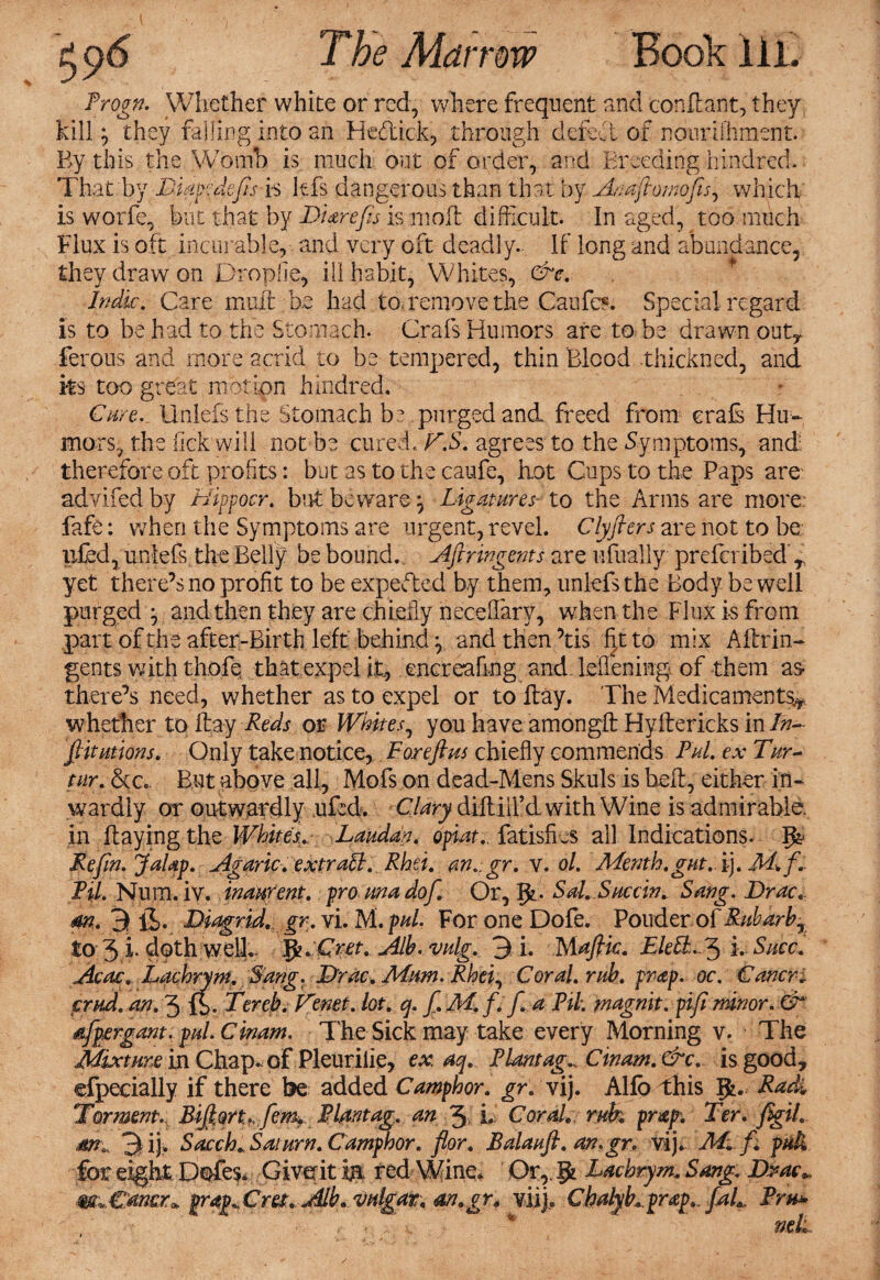 ^<)S Trogn. Whether white or red, where frequent and conffiant, they fill -7 they falling into an He&ick, through defeat of nourifhment. By this the Womb is much out of order, and Breeding hind red. That by Tiapcdefts is kfs dangerous than that by Akaftomofts, which is worfe, but that by D Ur efts is moil difficult. In aged, too much Flux is oft incurable, and very oft deadly.. If long and abundance, they draw on Dropfie, ill habit, Whites, &c. Indie. Care mull be had to. remove the Caufc*. Special regard is to be had to the Stomach. Grafs Humors are to be drawn outy ferous and more acrid to be tempered, thin Blood thickned, and ks too great motion hindred. Cure. Unlefs the Stomach be purged and freed from erals Hu¬ mors, the fick will not be cured. T.S. agrees to the Symptoms, and therefore oft profits: but as to the caufe, hot Cups to the Paps are advifed by Hippocr. but beware 7 Ligatures■ to the Arms are more: fafe: when the Symptoms are urgent, revel. Clyfters are not to be tiled, unlefs the Belly be bound. Aftringents are ufinally preffiribed r yet there’s no profit to be expected by them, unlefs the Body be well purged y and then they are chiefly neceffary, when the Flux is from part of the after-Birth left behind y and then ’tis fit to mix Affirm- gents with thofe that expel it, encreafmg and lefieffing of them as there’s need, whether as to expel or to ftay. The Medicaments^ whether to ftay Reds or Whites, you have amongft Hyftericks in Tn- ftitutions. Only take notice, For eft us chiefly commends Pul. ex Tar¬ tar. &c. But above all, Mofs on dead-Mens Skuls is beffi, either in¬ wardly or outwardly uf:d. Clary diftiil’d with Wine is admirable, in ffiayingthe Whites* Laudan. opiat., fatisfms all Indications. Re fin. JaUp. Agaric, extra ft. Rhei. an.gr. v. ol. Menth.gut.i). Til. Num. iv. inaurent. pro rna dof. Or, 1^. Sal. Succin. Sang. Brae, m. 3 ii. BiagriA. gr. vi. M. pul. For one Dofe. Pouder of Ruharhj to 3 L doth welL JjUCret. Alb.vulg. 3 i. Maftic. 2$/e$L-3 i. Smc. Acac. Lachrym, Sang. Brae. Mum. Rhei, Coral, rub. prap. oc. Carters crud. an. 3 fb- Terek. Tenet, lot. q. ft. M. f. ft. a Til. magnit. pifi minor. CT aftpergam. pul. Cinam. The Sick may take every Morning v. The Mixture in Chap, of Pleuriiie, ex aq. Plant ag^ Cinam.&c. is good, efpecially if there be added Camphor, gr. vij. Alfo this gB Radi Torment.^ BiftQrt.,ftem* PI.dntag. an 3 L Corah, ruk prxp. Ter. figih m* 3i). Sacch* Saturn. Camphor, flor. Balauft. an.gr. vij* Ms ft. pah for eight Defies. Giverit m red Wine. OrT$chrym.. Sang. Brae* m^Cttner^ grap.Cm. Alb. vulgar, an.gr, viij, Chah/h prap.. ftah. Pm* , - ■ W  net.