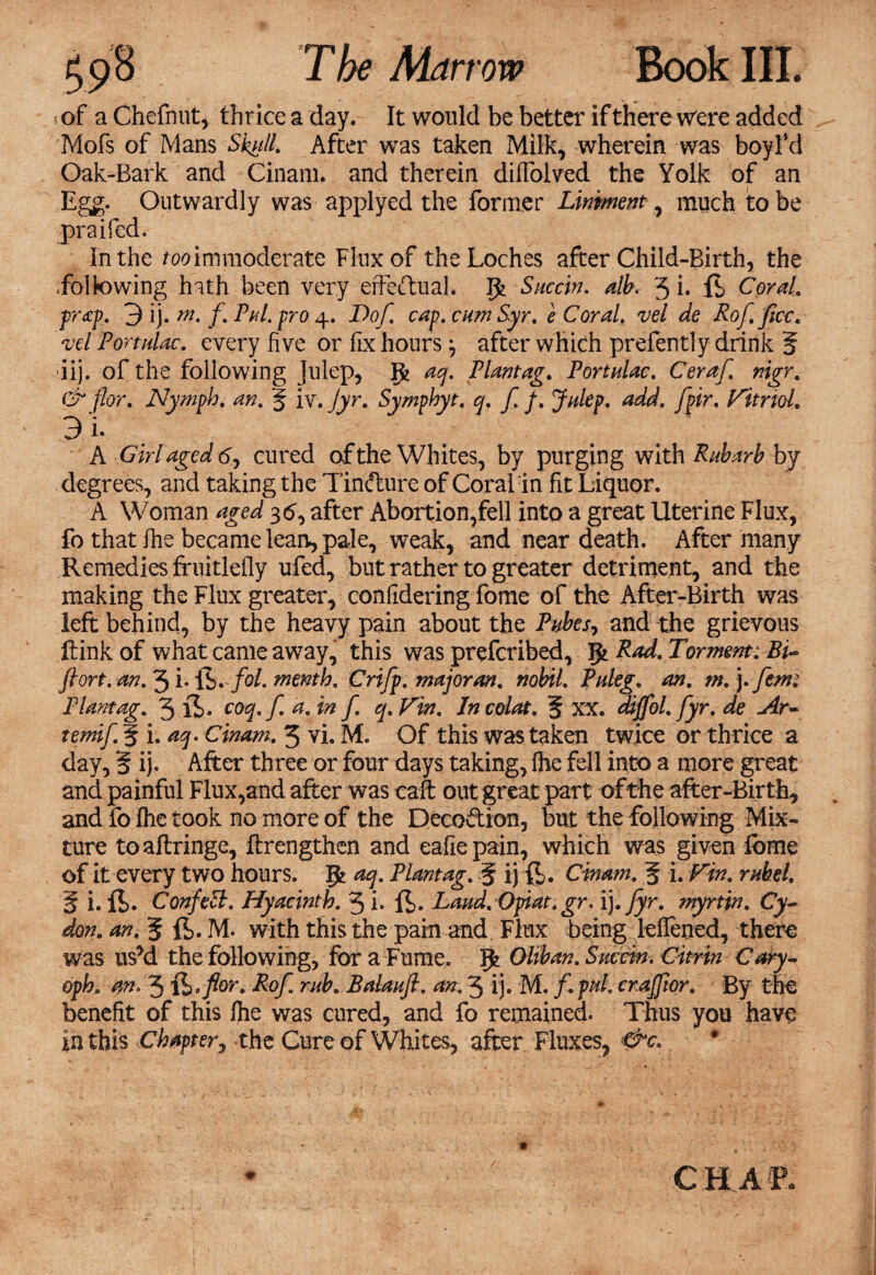 i of a Chefnut, thrice a day. It would be better if there were added Mofs of Mans 5%//. After was taken Milk, wherein was boyfd Oak-Bark and Cinam. and therein dilfolved the Yolk of an Egg. Outwardly was applyed the former Liniment , much to be praifed. in the ^immoderate Flux of theLoches after Child-Birth, the following hath been very effectual. Saccin. alb. 3 i» ft Coral, prop. 3 ij. m' /• PhL fro 4* ^>°f caf*CHm e Coral. vel de Rof. ficc. vd Port doc. every five or fix hours ^ after which prefently drink 5 iij. of the following julep, gj aq. Plantag. Portulac. Ceraf. nigr. & flor. Nymph, an. % iv. jyr. Symphyt. q. f. f. Julep, add. fpir. Vitriol. 3/i. A Girl aged 6, cured of the Whites, by purging with Rabarb by degrees, and taking the Tinfture of Coral in fit Liquor. A Woman aged 3<5, after Abortion,fell into a great Uterine Flux, fo that fiie became lean, pale, weak, and near death. After many Remedies ffuitlefly ufed, but rather to greater detriment, and the making the Flux greater, confidering fome of the After-Birth was left behind, by the heavy pain about the Pubes, and the grievous ftink of what came away, this was prefcribed, gt Rad. Torment: Bi- flort. an. 3 i- \h.fol. menth. Crifp. major an. nobil. Puleg. an. m. ].fem: Plantag. 3 ft. coq. f a. in f q. Vin. Jn colat. f xx. dijfol. fyr. de Ar¬ temi f. § i.aq. Cinam. 3 vi. M. Of this was taken twice or thrice a day, 5 ij- After three or four days taking, fhe fell into a more great and painful Flux,and after was caft out great part of the after-Birth, and fo Ihe took no more of the Decoction, but the following Mix¬ ture toaftringe, ftrengthen and eafiepain, which was given fome of it every two hours, gj aq. Plantag. § ij ft. Cinam. 5 i. Vin. rnbel. % i. ft. Confett. Hyacinth. 3 i. ft. Laud. Opiat.gr. \).fyr. myrtin. Cy- don. an. g ft. M. with this the pain and Flux being leflened, there was us’d the following, for a Fume. g> Oliban. Succin. Citrin Cary- oph, an, 3 &>flor. Rof. mb. Balaufi. an. 3 ij. M. /. puL craffior. By the benefit of this file was cured, and fo remained. Thus you have in this Chapter, the Cure of Whites, after Fluxes, &c. C HA E