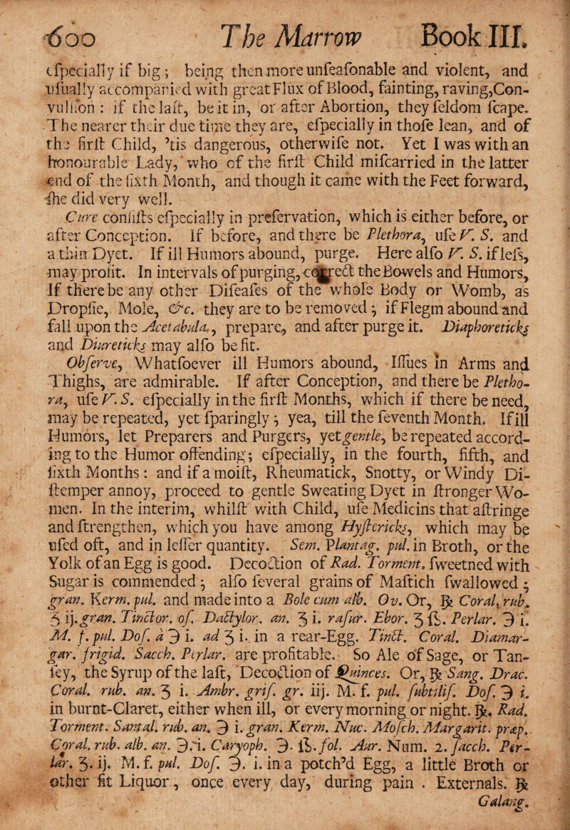 efpecially if big; being then more unfeafonable and violent, and xifaally accompanied with great Flux of Blood, fainting, raving,Con- vulifon : if thelaft, be it in, or after Abortion, theyfeldom fcape. The nearer their due tii;ne they are, efpecially in thole lean, and of the firit Child, Tis dangerous, otherwife not. Yet I was with an honourable Lady, who of the firit Child mifcarried in the latter end of the filth Month, and though it came with the Feet forward, die did very well. Cure confilts efpecially in prefervation, which is either before, or after Conception. If before, and there be Plethora, ufe V. S. and a thin Dyet. If ill Humors abound, purge. Here alfo V. S. iflefs, may profit. In intervals of purging, cqjyred the Bowels and Humors, If there be any other Difeafes of the whole Body or Womb, as Dropfie, Mole, &c. they are to be removed; if Flegm abound and fall upon the Ace tabula,^ prepare, and after purge it. Diaphoreticks and Diure ticks may alfo be fit. Obferve, Whatfoever ill Humors abound, Ifiues in Arms and Thighs, are admirable. If after Conception, and there be Pletho¬ ra^ ufe V. S. efpecially in the firit Months, which if there be need, may be repeated, yet fparingly; yea, till the feventli Month. If ill Humors, let Preparers and Purgers, yCtgentle, be repeated accord¬ ing to the Humor offending; efpecially, in the fourth, fifth, and iixth Months: and if a tnoift, Rheumaticky Snotty, or Windy Di- ftemper annoy, proceed to gentle Sweating Dyet in ffronger Wo¬ men. In the interim, whilff with Child, ufe Medians that affringe andftrengthen, which you have among Hyftericks, which may be ufed oft, and in leffer quantity. Sem. Vlantag. pul. in Broth, or the Yolk of an Egg is good. Decodion of Pad. Torment, fweetned with Sugar is commended ; alfo feveral grains of Maftich fwallowed • gran. Kerm.pul. and made into a Bole cum alb. Ov. Or, gj Coral, rub* 3 ij.gran. Tinclor. -of. DaPtylor. an. 3 i. rafur. Ebor. 3 ft. Perlar. 3 i. M. f. pul. Dof. d 3 i. ad 3 i*. in a rear-Egg. TinPh. Coral. Diamar- gar. {rigid. Sacch. Perlar. are profitable. • So Ale of Sage, or Tan- ley, the Syrup of the laft, Decoction of Qdnces. Or, Ifc Sang. Brae. Coral. rub. an. 3 i. Ambr. grif. gr. iij. M. f. pul. fubttlif Dof 3 i. in burnt-Claret, either when ill, or every morning or night. Ifc. Rad. Torment. Santal. rub. an.. 3 i. gran. Kerm. Nuc. Mofch. Mar gar it. prap. Coral, rub. alb. an. 3.3. Caryoph. 3- ft./o/. Aur. Num. 2. faceh. Per- lar. 3. ij. M.f.pul. Dof 3. i. in a potch’d Egg, a little Broth or other fit Liquor, once every day, during pain . Externals. Galang.