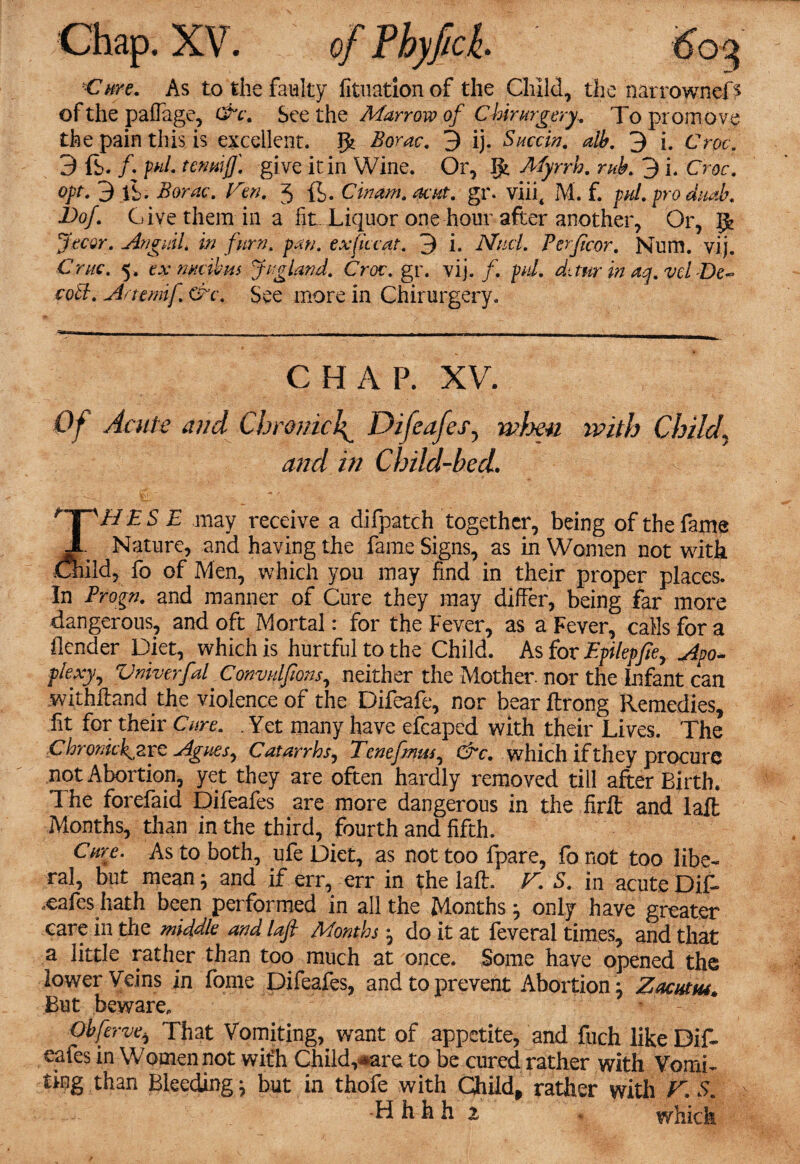 Cure. As to the faulty fituationof the Child, the narrownefs of the paffage, See the Marrow of CMrmgery. To promove the pain this is excellent, gt Borac. 3 ij. Succin. alb. 3 i. Croc. 3 ft. /. p«/. tenmjj\ gi ve it in Wine. Or, g> Myrrh, rub. 3 i. Croc, opt. 3 ft. Aom-. 3 ft. Cinam. acptt. gr. viiit M. f. pal. pro dmb. Dof. Give them in a fit. Liquor one hour after another, Or, g> Jecor. AnguiU in furn. exjiccat. 3 i* And. Perficor. Num. vij. 5. ex wcikm Jr gland. Croc, gw vij./. p«/. duur in aq.vei De~ coll. A/temij. &c. See more in Chirurgery, CHAP. XV. Of Acute and Chconu\ Difeafes, wljen ivith Child, /// Child-bed. £ 5 £ may receive a difpatch together, being of the fame JL Nature, and having the fame Signs, as in Women not with Child, fo of Men, which you may find in their proper places. In Progn. and manner of Cure they may differ, being far more dangerous, and oft Mortal: for the Fever, as a Fever, calls for a flender Diet, which is hurtful to the Child. As for Epilepfte, Apo¬ plexy, VniverfaP Convidfions, neither the Mother, nor the Infant can withHand the violence of the Difeafe, nor bearflrong Remedies, fit for their Cure. . Yet many have efcaped with their Lives. The Chromckjzvc Agues, Catarrhs, Tenefmm, &c. which if they procure not Abortion, yet they are often hardly removed till after Birth. The forefaid Difeafes are more dangerous in the firft and laffc Months, than in the third, fourth and fifth. Care. As to both, ufe Diet, as not too fpare, fo not too libe¬ ral, but mean; and if err, err in the laft. V. S. in acute Dift .cafes hath been performed in all the Months} only have greater care in the middle and lafi Months j do it at feveral times, and that a little rather than too much at once. Some have opened the lower Veins in fome Difeafes, and to prevent Abortion j Zacntm* But beware, Obferve, That Vomiting^ want of appetite, and fuch like Dif¬ eafes in Women not with Childcare to be cured rather with Vomi¬ ting than Bleeding j but in thofe with Ghild, rather with V.S. Hh hh z which