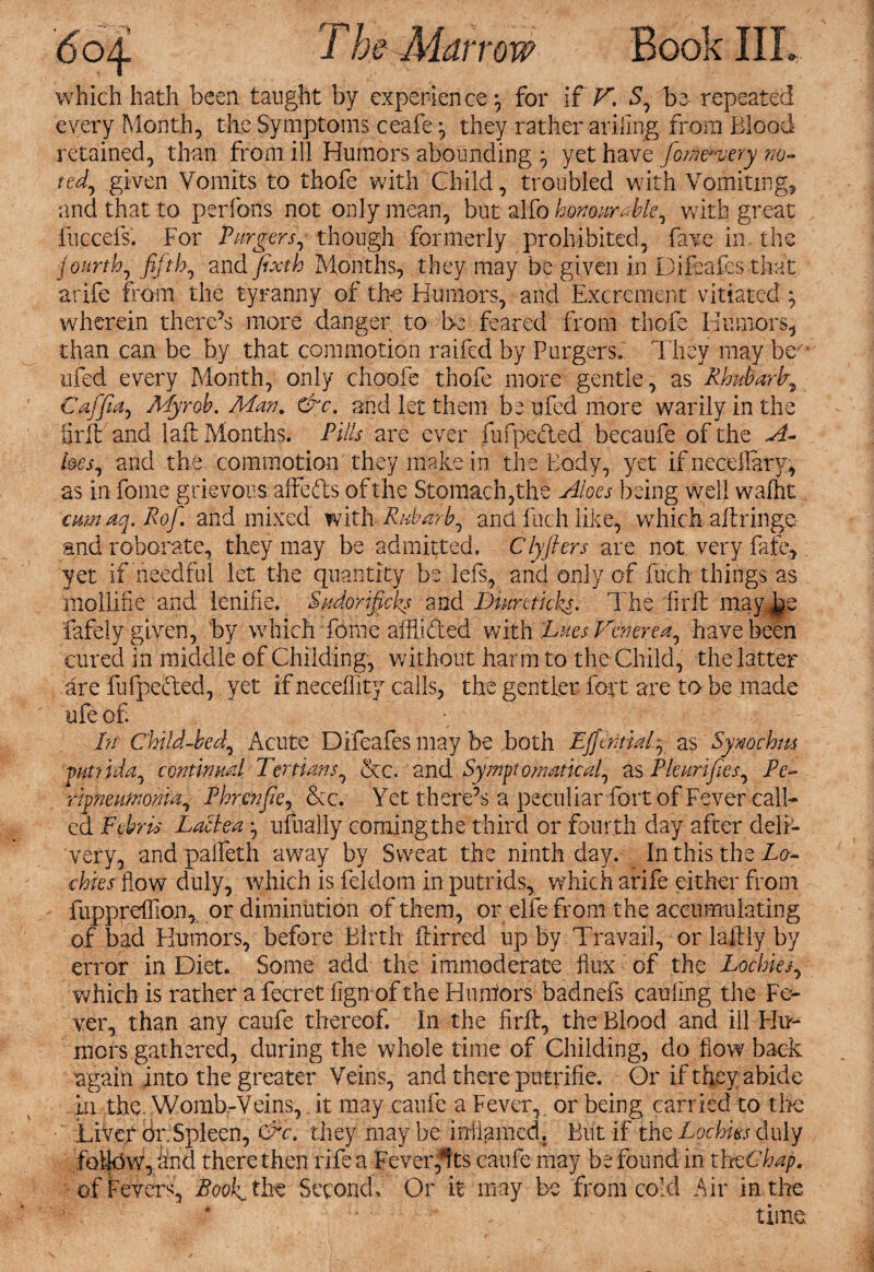 which hath been taught by experience-, for if V. S, be repeated every Month, the Symptoms ceafe they rather arillng from Blood retained, than from ill Humors abounding $ yet have Jome^ery no¬ ted^ given Vomits to thofe with Child, troubled with Vomiting, and that to perfons not only mean, but alfo honourable, with great fuccefs. For Purgers, though formerly prohibited, fave in the fourth, fifth, and fixth Months, they may be given in Difcafes that arife from the tyranny of the Humors, and Excrement vitiated ; wherein there’s more danger to be feared from thofe Humors, than can be by that commotion raifed by Burgers. They may beA< tifed every Month, only choofe thofe more gentle, as Rhubarfi Caffia, My rob. Man. &c. and let them be ufed more warily in the iirft'and 1 aft Months. Pills are ever fufpeded becaufe of the A- l&cs, and the commotion they make in the Body, yet if necdlary, as in fome grievous affeds of the Stomach,the Aloes being well wafht carnaq. Rof. and mixed with Rnbarb, and illch like, wThich aftringe and roborate, they may be admitted. Clyfters are not very fate, yet if needful let the quantity be lefs, and only of fuch things as mollifie and lenifie. Sudorificks and Diureticks. The firft may j^e fafely given, by which fome aftlided with 'JLiuesV&ierea^ have been cured in middle of Childing, without harm to the Child, the latter .are fufpeded, yet if neceffity calls, the gentler fort are to be made life of. hr Child-bed, Acute Difeafes may be both Efftntiafi as Synochm pm Ida, continual Tertians, &c. and Symptomatical, as PPurifies, Pe¬ ripneumonia, Phrenfie, &c. Yet there’s a peculiar fort of Fever call¬ ed Febris Laclea *, ufually coming the third or fourth day after deli¬ very, and paifeth away by Sweat the ninth day. In this the Ro¬ ckies flow duly, which is feldom inputrids, which arife either from fuppreffion, or diminution of them, or elfe from the accumulating of bad Humors, before Birth ftirred up by Travail, or laftly by error in Diet. Some add the immoderate flux of the Lochies, which is rather a fecret lign of the Hunters badnefs caufing the Fe¬ ver, than any caufe thereof. In the firft, the Blood and ill Fln- mers gathered, during the whole time of Childing, do flow back again into the greater Veins, and there putrifie. Or if they abide in the. Womb-Veins, it may caufe a Fever, or being carried to tire Liver dr Spleen, &c. they maybe inflamed. But if the LgcHss duly follow,/and there then rife a Fever*!ts caufe may be found in thtChap. of Fevers, Boofi the Second, Or it may be from cold Air in the time