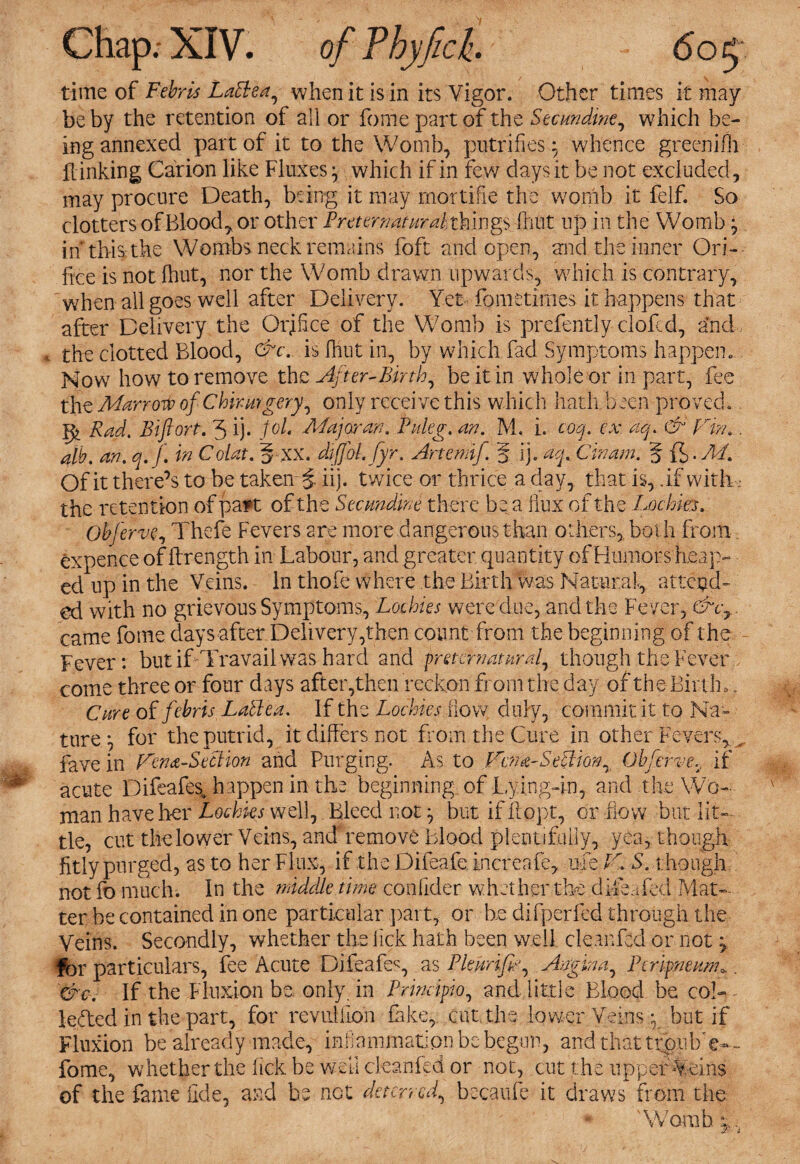 time of Febris Lattea, when it is in its Vigor. Other times it may be by the retention of all or fome part of the Secundwe, which be¬ ing annexed part of it to the Womb, putrifies} whence greenilh Linking Canon like Fluxes} which if in few days it be not excluded, may procure Death, being it may mortifie the womb it felf. So clotters of Bloody or other Preternaturalx kings frmt up in the Womb ^ in’this the Wombs neck remains foft and open, and the inner Ori¬ fice is not fhut, nor the Womb drawn upwards, which is contrary, when all goes well after Delivery. Yet fometimes it happens that after Delivery the Orifice of the Womb is prefently clofcd, and the clotted Blood, &c. is fhut in, by which fad Symptoms happen. Mow how to remove the After-Birth, be it in whole or in part, fee the Mar rot> of Chirmgery, only receive this which hath been proved. |^ Rad. Bifiort. 3 ij. Jol. Major an. Puleg. an. M. i. coq. ex. aq. & Fin.. alb. an. q.f. in Colat. § xx. dfffol. fyr. Artemif. § ij. aq. Cinam. 5 ft • M. Of it there’s to be taken $ iij. twice or thrice a day, that is, if with • the retention of patt of the Secundm there be a flux of the Lochks. Obferve, Thefe Fevers are more dangerous than others, both from expence of firength in Labour, and greater quantity of Humors heap¬ ed up in the Veins. In thofe where the Birth was Natural, attend¬ ed with no grievous Symptoms, Lochies were due, and the Fever, &c7 came fome days after Delivery,then count from the beginning of the Fever: but if Travail was hard and preternatural, though the Feverp come three or four days after,then reckon from the day of the Birth,, Cure of febris LalPea. If the Lochies flow duly, commit it to Na¬ ture *, for the putrid, it differs not from the Cure in other Fevers, _ fave in Fena-Section and Purging. As to FoimSetlion, Qbferve, if acute Difeafes, happen in the beginning of Lying-in, and ..the Wo¬ man have her mahks well, Bleed not butifftopt, or iiow but lit¬ tle, cut the lower Veins, and remove blood plentifully, yea, though fitly purged, as to her Flux, if the Difeafe increafe, mie F. S. though not fo much. In the middle tune conlider whether the diftafed Mat¬ ter be contained in one particular part, or be difperfed through the Veins. Secondly, whether the lick hath been well cleanfsd or not y for particulars, fee Acute Difeafeg as Pie unfix Angina, Perineum*.. &c. If the Fluxion be. only, in Principto, and little Blood be col-- leded in the part, for reviillion fake, cut. the lower Veins y but if Fluxion be already made, infammatlon be begun, and that trpubW- fome, whether the lick be well cleanfed or not, cut the upper Veins of the fame fide, and be not deterred, becaufe it draws from the Womb c.