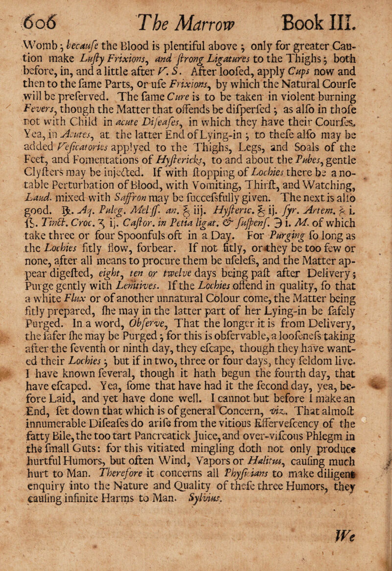 Womb; becaufe the Blood is plentiful above ; only for greater Cau¬ tion make Lufty Frixions, and firong Ligatures to the Thighs; both before, in, and a little after F. S. After loofed, apply Cups now and then to the fame Parts, or ufe Frixions, by which the Natural Courfe .will be preferved. The fame Cure is to be takem in violent burning Fevers, though the Matter that offends be difperfed ; as alfo in thofe rot with Child in acute Dijiafes, in which they have their Courfes., Yea, jn Acmes, at the latter End of Lying-in ; to thefe alfo may be added TAffcatorics applyed to the Thighs, Legs, and Soals of the Feet, and Fomentations of Hyflericks, to and about the Tubes, gentle Clyfters may be injedted. If with flopping of Lochies there be a no¬ table Perturbation of Blood, with Vomiting, Thirft, and Watching, Laud, mixed with Saffron may be fuccefsfully given. The next is alio good. IT Aq. Taker. Meiff. an. § iij. Hyftenc. ^ ij. fyr. Artem. f i. ft,. Tract. Croc. X ij. Caftor. in Tetia ligat. & fujpenf. 3 i. M. of which take three or four Spoonfuls oft in a Day. For Turging fo long as the Lochies fitly flow, forbear. If not fitly, or chey be too few or none, after all means to procure them be ufelefs, and the Matter ap¬ pear digefled, eight, ten or twelve days being paft after Delivery ; Purge gently with Lenitives. If the Lochies offend in quality, fo that a white Flux or of another unnatural Colour come, the Matter being fitly prepared, fhe may in the latter part of her Lying-in be fafely , Purged. In a word, Obferve, That the longer it is from Delivery, the fafer (he may be Purged; for this is obfervable, a loofenefs taking after the feventh or ninth day, they efcape, though they have want¬ ed their Lochies; but if in two, three or four days, they feldom live. I have known feveral, though it hath begun the fourth day, that have efcaped. Yea, fome that have had it the fecond day, yea, be¬ fore Laid, and yet have done well. I cannot but before I make an .End, fet down that which is of general Concern, viz.. That almolt innumerable Difeafes do arife from the vitious Effervefcency of the fatty Bile, the too tart Pancreatick Juice, and over-vifeous Phlegm in ,the fmail Guts: for this vitiated mingling doth not only produce hurtful Humors, but often Wind, Vapors or Halit us ^ caufing much hurt to Man. Therefore it concerns all Thyffians to make diligent enquiry into the Nature and Quality of thefe three Humors, they caufing infinite Harms to Man. Sylvius0 We