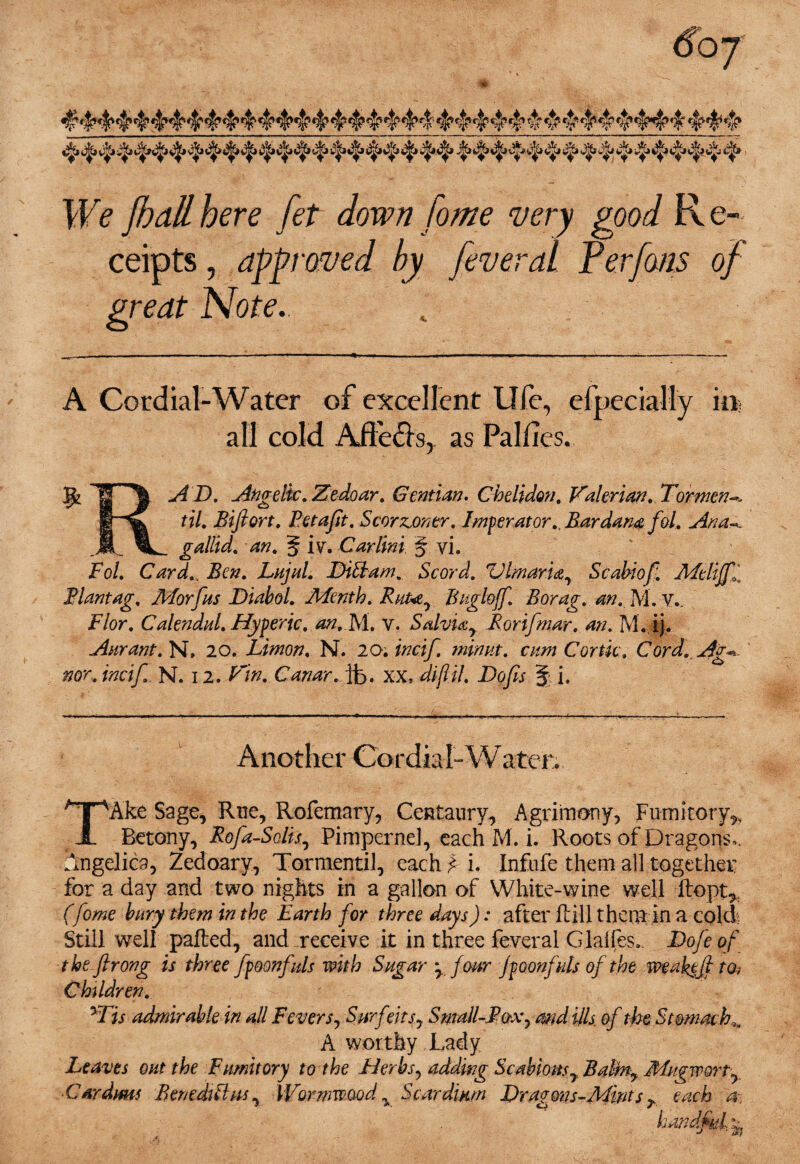 We JhaH here fet down home very good R e- ceipts, approved by feveral Perfons of great Note.. A Cordial-Water of excellent Ufe, efpecially in. all cold Affe&s, as Palfies. 11 AD. Angelic. Zedoar. Gentian. Chelidon. Valerian. Torment IHC til. Biftort. Petajit. Scorzjontr. Imperator., Bardana fol. Ana-., .A. ^L_ gallid. an. 5 ivr. Car lint. § vi. Fol. Cardf Ben. Lujul. FHttam. Scord. ZHmaria, Scabiof Adtlifff Plantag. AForfus Diabol. A/de nth. Rut*e7 Bngloff. Borag. an. M. V.. Flor. Calendul. Hyperic. an.FA. v. Salviay Rorifmar. an. M. ij. Aurant. N, 20. Limon. N. 20; incif. minut. cam Cortk. Cord. Ag* nor. incif. N. 12. Vin. Canar. it>. XX, diflil. Bofis § i. Another Cordial-Water. TAke Sage, Rue, Rofemary, Centaury, Agrimony, Fumitory^ Betony, Rofa-Solis, Pimpernel, each M. i. Roots of Dragons,. Angelica, Zedoary, Tormentil, each£ i. Infufe them all together for a day and two nights in a gallon of White-wine well Ropt* (fome bury them in the Earth for three days): after Rill them in a cold; Still well paRed, and receive it in three feveral Glalfes, Bofe of theflrong is three fpoonfals with Sugar * four jpoonfuls of the weaktf to; Children. yTis admirable in all Fevers, Surfeits, Small-Box^ and ills of the Stomachy A worthy Lady Leaves out the Fumitory to the Herbs, adding Scabious 7 Balmy Mugworty Cardms Benedklus, Wormwood y Scardium Bragons-Adints r each a, handful,^