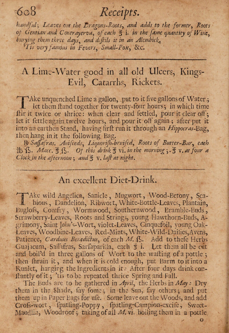 handful. Leaves out the Lragons-Roots, and adds to the former. Roots of Gentian and C on tray erv a, of each § i. in the fame quantity of Wine, buryina them three days„ and di foils it in an Alembicl^ A Lime-Water good in all old Ulcers, Kings- Evil, Catarrhs, Rickets. r jpAke tinquenched Lime a gallon, .put to it five gallons of Watery 1 let them land together for twenty-four hoursin which time lir it twice or thrice: when clear and fettled, pour it clear off; let it fettle again twelve hours, and pour it off again ; after put it into an earthen Stand, having firft run it through an Hippocras-Bag, then hang in it the following Bag. R Saffafras. Anifeeds, Liquorifh-bruifcd, Roots of Butter-Bur, each ibis. Macc. 5 ft- Of this drink 5 vi. in the morning j. 5 v. at four a Clockjn the afternoon ; and § v. laft at night. An excellent Diet-Drink. /“1\Ake wild Angelica, Sanicle , Mug wort, Wood-Betony, Sea- .1. bious, Dandelion, Ribwort, White-Bottle-Leaves, Plantain, Buglofs, Comfry, Wormwood, Southernwood, Bramble-Buds, Strawberry-Leaves, Roots and Strings, young Hawthorn-Buds, A- grimony, Saint Johns-Wort, violet-Leaves, Cinquefoil, young Oak- Leaves, Woodbine-Leaves, Red-Mints, White-Wild-Dailies, Avens, Patience, Car dims Beneditlns, of each M. ft. Add to thefe Herbs Guajacum, Saifafras, Sarfaparilla, each § i. Let them all be cut and boil’d in three gallons of Wort to the wall ing of a pottle *, then Ihrain it, and when it is cold enough, put Barm to it into a Runlet, hanging the Ingredients in it.- After four days drink con- lantly of it ’tis to be repeated thrice Spring arid Fall. The Buds are to be gathered in April, the Herbs in May .* Dry them in the Shade, fay fome in the Sun, fay others ^ and put them up in Paper Bags for ufe. Some leave out the Woods, and add Crofs-w.ort, fpatling-Poppy, fpatling-Campion-excife, Sweet- Maudlin? Woodroof:, taking of ail M. vi. boiling them in a pottle, o