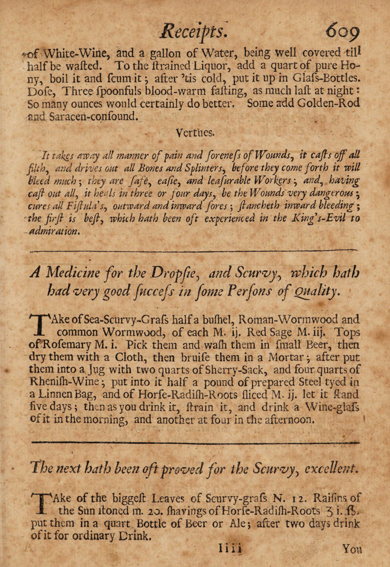 *of'■ White-Wine, and a gallon of Water, being well covered till half be wafted. To the ft rained Liquor, add a quart of pure Ho- ny, boil it and fcum it $ after 5tis cold, put it up in Giafs-Bottles. Dofe, Three fpoonfuls blood-warm falling, as much laft at night * So many ounces would certainly do better. Some add Golden-Rod and Saracen-confound. Vertties. It takes away all manner of pain and forenefs of Wounds, it caffs off all filthy and drives out all Bones and Splinter/, before they come forth it will bleed much ; they are fafe, eafie^ and le afar able Workers ; and\ having cafl out alf it heals in three or four days, be the Wounds' very dangerous * cures all Fiffula outward and inward fores ; ftancheth inward bleeding; 'the firfl is beffy which hath been oft experienced in the King s-Evil to admiration. A Medicine for the Dropfie, and Scurvy5 which hath had very good fuccefs in fame Per fans of Quality. TAkeofSea-Scurvy-Grafs half a bufhel, Roman-Worm wood and common Wormwood, of each M. ij. Red Sage M. iij. Tops of Rofemary M. i. Pick them and walh them in fitiall Beer, then dry them with a Cloth, then bruife them in a Mortar ; after put them into a Jug with two quarts of Sherry-Sack, and four quarts of Rhenifh-Wine put into it half a pound of prepared Steel tyed in a Linnen Bag, and of Horfe-Radilh-Roots fliced M, ij. let it Hand five days; then as you drink it, ftrain it, and drink a Wine-glafs of it in the morning, and another at four in the afternoon. The next hath been oft proved for the Scurvy, excellent• i ' 1 s TAke of the biggeft Leaves of Scurvy-grafs N. 12. Raifins of the Sun ltoned m. 20. lhavingsof Horfe-Radifh-Roots 3 i. put them in a quart Bottle of Beer or Ale; after two days drink of it for ordinary Drink. 1111 Yon