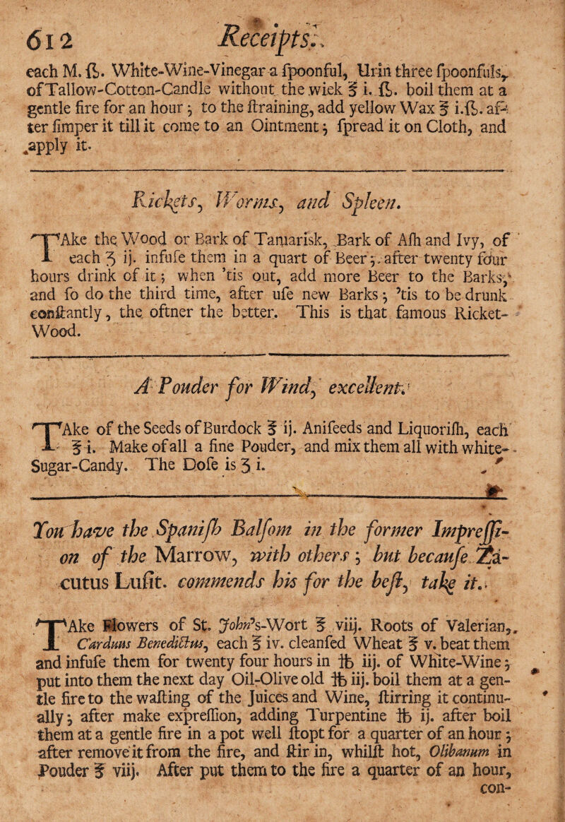 each M. ft. White-Wine-Vinegars fpoonful, Urin three fpoonfuIsr ofTallow-Cotton-Candle without the.wiek § i. ft. boil them at a gentle fire for an hour 5, to the ftraining, add yellow Wax § i.ft. ap; ter fimper it till it come to an Ointment 3 fpread it on Clothe and *app!y it. Rickets, Worms.) and Spleen. TAke the. Wood or Bark of Tamarisk, Bark of Afh and Ivy, of each 5 ij- infufe them in a quart of Beer p after twenty four hours drink of.it; when ’tis out, add more Beer to the Barksp and fo do the third time, after ufe new Barks ^ ’tis to be drunk conftaritly, the. oftner the better. This is that famous Ricket- Wood. A Ponder for Wind) excellent,; TTAke of the Seeds of Burdock ? ij. Anifeeds and Liquorilh, each 5 i. Make of all a fine Pouder, and mix them all with white- - Sugar-Candy. The Dofe is 3 h „ * ...._—— .. ...— ---It ■ft- V Tort have the Spanifh Balfom in the former Impr eff¬ ort of the Marrow, with others ; but becaufe %i~ cutus Lufit. commends his for the bejl) tahg it.- TAke Mowers of St. John*s-Wort 5 viij. Roots of Valerian,. Car dims BenedMus^ each 5 iv. cleanfed Wheat 5 v. beat them and infufe them for twenty four hours in ib iij. of White-Wine, put into them the next day Oil-Olive old ft iij. boil them at a gen¬ tle fire to the wafting of the Juices and Wine, ftirring it continu¬ ally m0 after make exprefiion, adding Turpentine ft ij. after boil them at a gentle fire in a pot well ftopt for a quarter of an hour \ after remove it from the fire, and ftir in, whilft hot, Qlibarmm in jPouder % viij. After put them to the fire a quarter of an hour.