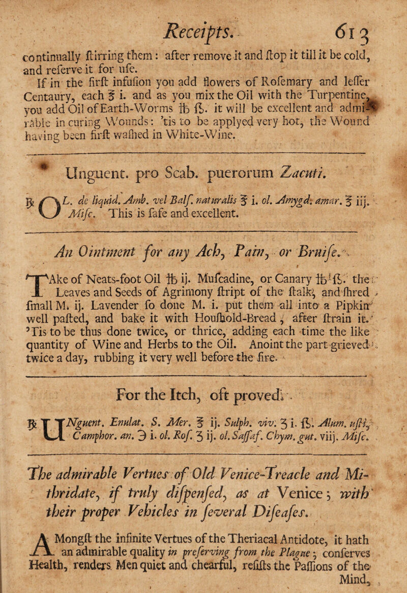 continually ftirring them: after remove it and flop it till it be cold, and referve it for life. If in the firfl: infufion you add flowers of Rofeinary and lefler Centaury, each § i. and as you mix the Oil with the Turpentine, you add Oil of Earth-Worms ft ft. it will be excellent and admfl rahle in airing Wounds: ’tis to be applye$very hot, the Wound having been firfl: waffled in White-Wine. Unguent, pro Scab, puerorum Zacuti. ■v OL. de liquid. Amb. rel Bdf. naturdis § i. ol. Amygd, amor. § iij.1 Mifc. This is fafe and excellent. An Ointment for any Ach, Pam, or Bmife. -, V > ' * $ . ' TAke of Neats-foot Oil ife ij. Mufcadine, or Canary ft1 ft. the: Leaves and Seeds of Agrimony ftript of the ftaife, and Hired * fmallM* ij. Lavender fo done M. i. put them all into a Pipkin7 well palled, and bake it with Houlhold-Bread ^ after lira in it. ‘ 5 Lis to be thus done twice, or thrice, adding each time the like quantity of Wine and Herbs to the Oil. Anoint the part grievedj , twice a day, rubbing it very well before the fire. For the Itch, oft proved! • JJj T TNguent. Enulat. 5. Mer. 5 ij. Sulph. riv. 3 i. ft. Alum, uftfr Li Camphor, an. 3 i. ol. Rof. 3 ij. ol.Saffaf. Chym. gut. viij. Mifc. \The admirable Vertues of Old Venice-Treacle and Mi- thridatey if truly difpenfedy as at Venice} with their proper Vehicles in feveral Difeafes. , AMongft the infinite Vertues of the Theriacal Antidote, it hath an admirable quality in preferring from the Blague *, conferves Health, renders. Men quiet and chearful, refills the Paflions of the- Mind* 1