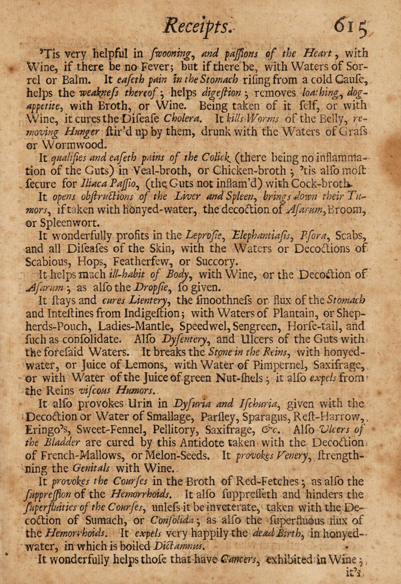 Wine, if there be no Fever; but if there be, with Waters of Sor¬ rel or Balm. It eafeth pain In the Stomach riling from a cold Caufc, helps the weaknefs thereof; helps digeftion ^ removes loathing, dog- appetite, with Broth, or Wine. Being taken of it felf, or with Wine, it cures the Difeafe Cholera. It kills Worms of the Belly, re¬ moving Hanger Hir’d up by them, drunk with the Waters of Grafs or Wormwood, It qualifies and eafeth pains of the Colicky (there being no inflamma¬ tion of the Guts) in Veal-broth, or Chicken-broth ^ ?tis alfo mod fecure for Iliac a Pajfio, (the. Guts not inflam’d) with Cock-broth. It opens ohflruSlions of the Liver and Spleen, brings down their Tu,- mors, if taken with Konyed-water, the decodion ofjifdmmfdrtQom^ or Spleenwort. It wonderfully profits in the Leprofe, Elephantiafis^ Pfora, Scabs, and all Difeafes of the Skin, with the Waters or Decodions of Scabious, Hops, Featherfew, or Succory. It helps much ill-habit of Body, with Wine, or the Decodion of jdfarum *, as alfo the Dr op fie, fo given. It days and cures Lientery, the fmoothnefs or flux of the Stomach and Intediiies from Indigeftion; with Waters of Plantain, or Shep- herds-Pouch, Ladies-Mantle, Speedwel, Sengreen, Horfe-fail, and fuch as confolidate. Alfo Dyfernery, and Ulcers of the Guts with the forefaid Waters. It breaks the Stone in the Reins, with honyed- watef, or Juice of Lemons, with Water of Pimpernel, Saxifrage, or with Water of the Juice of green Nut-fiiels 3 it alfo expels from* the Reins vifcous Humors.. It alfo provokes Urin in Dyfuria and Ifchuria, given with the Decodion or Water of Smallage, Parfley, Sparagus, Red-Harrow,, Eringo’s, Sweet-Fennel, Pellitory, Saxifrage, &c. Alfo Ulcers of the Bladder are cured by this Antidote taken with the Decodion * of French-Mallows, or Melon-Seeds. It provokes Fenery, drength- ning the Genitals with Wine.. It provokes the Courfes in the Broth of Red-Fetches y as alfo the fupprejfion of the Hemorrhoids. It alfo fuppreffeth and hinders the fuperfiuities of the Courfes, unlefs it be inveterate, taken with the De¬ codion of Sumach, or Confolida ^ as alfo the fuperfluous flux of the Hemorrhoids.. It expels very happily the dead Birth, in honyed— water, in which is boiled Diclamnm. It wonderfully helps thofe that have Cancers, exhibited in Wine 5 5