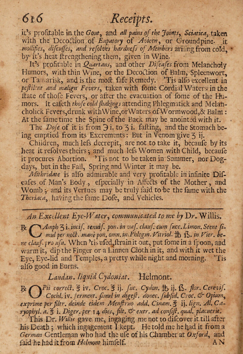 . it’s profitable in the Gout, and all fains.of the Joints, Sciatic ay taken with the DecoTion of Eupatory of Avicen, or Groundpine- it .mollifies, difcuffes, and refolves hard?:efs of Members ariilngfrom cold, by- it’s heat ft lengthening them, given in Wine. It’s profitable in Quartans, and. other Difeafes from Melancholy Humors, with thin Wine, or the Decoction of Balm, Spleenwort, or Tamarisk, and is the molt fafe Remedy. ’Tis alfo excellent in pefiilent and malign Fevers, taken with fome Cordial Water si in the Rate ofthofe Fevers, , or after the evacuation of fome of the Hu- mors, it eafeth thofe coldjhakings attending Phlegmatick and Melan- cholick Fevers,drunk withWine,orWaters o£Wormwood,&amp; Balm: . At the fame time the Spine of the Back may be anointed with it. The Dofe of it is from 3 i. to 3 i* failing, and the Stomach be¬ ing emptied from its Excrements: But in Venom give 3 ij. Children, much lefs decrepit, are not to take it, becaufe by its heat it refolves theirs ^ and much lefs Women with Child, becaufe it procures Abortion. 5Tis not to be taken in Summer, nor Dog- days, but in the Fall, Spring and Winter it may be. Mithrtdate is alfo admirable and very profitable in infinite Dif-' cafes of Man’s Body, efpecially in Affedts of the Mother, and Womb y and its Vertues may be truly laid to be the fame with the Ther.iaca,, having the fame Dofe, and Vehicles. An Excellent Eye-Water, communicated to me by Dr* Willis. Jjt f^\Amph 3 i . incif Undf pon. in vaf clanf cum fucc.Limon, Stent fi- mul per nodi. mane pon, omn. in. Phlegm. Vitriol. ib if. in Vitr. be¬ ne clauf} ro aft. When ’tis ufedjflrainit out, put fome in a fpoon, and warm it, dip the Finger or a Linnen Cloth in it, and with it wet the Eye, Eye-lid and Temples, a pretty while night and morning. ’Tis alfo good in Burns. Laudan, liquid Cydoniat. Helmont. 'Jfc correct, § iv. Croc, 5 ij. fuc, Cydon, ife ij. If. for.* Cerevif - Cochl, iv. ferment. fimul in digefl. donee* fab fid. Croc, &amp; Opium, ■ exprime per filtr, deinde eidem Men fir no add, Cinam, § ij. lign, Al, Ca- ryophyl, a. § i. Eiger, per 14 dies, filt, &amp; extr. ad confifi, qual, placuerko This Dr. Willis gave, me, ingaging me not to difeover it till after his Death j .which ingagement I kept. He told me he had it from a German Gentleman who had the life of his Chamber at Oxford, and Did he. had it from Helmont himfelf. A N