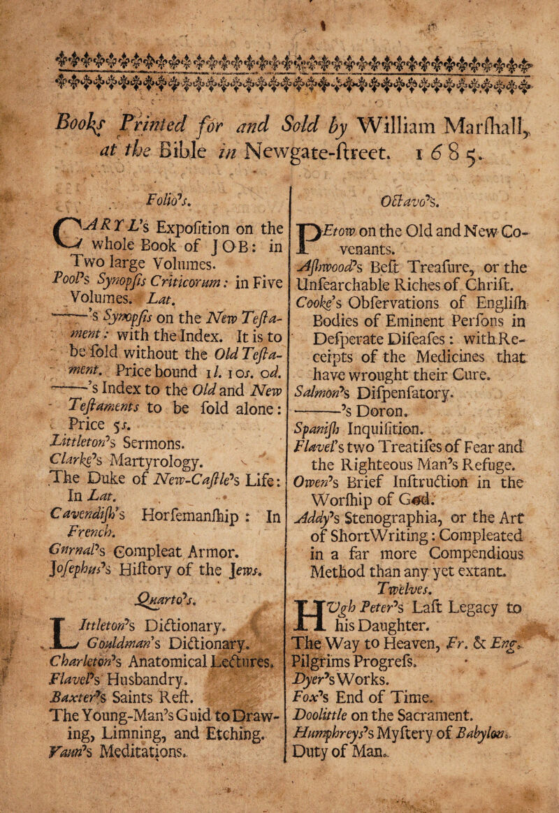 c _ * Boo^s Printed for and Sold by William Marfhall,. at the Bible in Newgate-ftreet. i 6 8 e. P Oftavo’S. Etow on the Old and New Co¬ venants. .V Folio’s. G^dRTL's Expofition on the whole Book of JOB: in Two large Volumes. Fool’s Synopfts Critic or urn: in Five Volumes. Lat. Tfer*s Synopfis on the New Tefta- mem ; with the Index. It is to be fold without the Old Tefta- ment. Price bound i /. i os. od. -s$ Index to the Old and New T?ft aments to be fold alone: Price 5 s. Littleton’s Sermons. darkens Martyrology. v J .The Duke of New-Caftle’s Life: In Lat. Cavendift/s Horfemanfhip : In French. GnrnaPs Gompleat Armor. Jofephm’s Biftory of the ]ews. Littleton’s Dictionary. \ Goddmans Dictionary. Charktori’s Anatomical Lectures, FlavePs Husbandry. Baxters Saints Reft. The Young-Man’s Guid to Draw- ingy Limning, and Etching. VautPs Meditations,. * slJJjwood’s Beft Treafure, or the Unfearchable Riches of Chrift. Cooke's Obfervations of Englifh Bodies of Eminent Perfons in Defperate Difeafes: with.Re- ceipts of the Medicines that have wrought their Cure, Salmon’s Dilpenfatory. ——’s Doron. Spanijh Inquifition. FlaveFs two Treatifes of Fear and the Righteous Man’s P^efuge. Owen’s Brief InftruCtiofi in the Worfhip of G#d. Eddy’s Stenographia, or the Art of ShortWriting: Compleated in a far more Compendious Method than any. yet extant. Twelves. HVgh Peter’s Laft Legacy to his Daughter. The Way to Heaven, Fr. & Eng, Pilgrims Progrefs, Works. Fox’s End of Time, Doolittle on the Sacrament. Humphreys’s Myftery of Babylon,. Duty of Man..