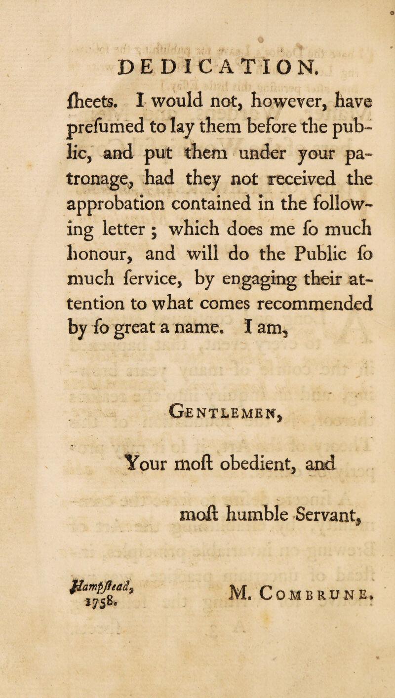 DEDICATION. fheets. I would not, however, have prefumed to lay them before the pub¬ lic, and put them under your pa¬ tronage, had they not received the approbation contained in the follow¬ ing letter ; which does me fo much honour, and will do the Public fo much fervice, by engaging their at¬ tention to what comes recommended by fo great a name. I am. Gentlemen, Your moil obedient, and moll humble Servant, JHampftead9 1758.