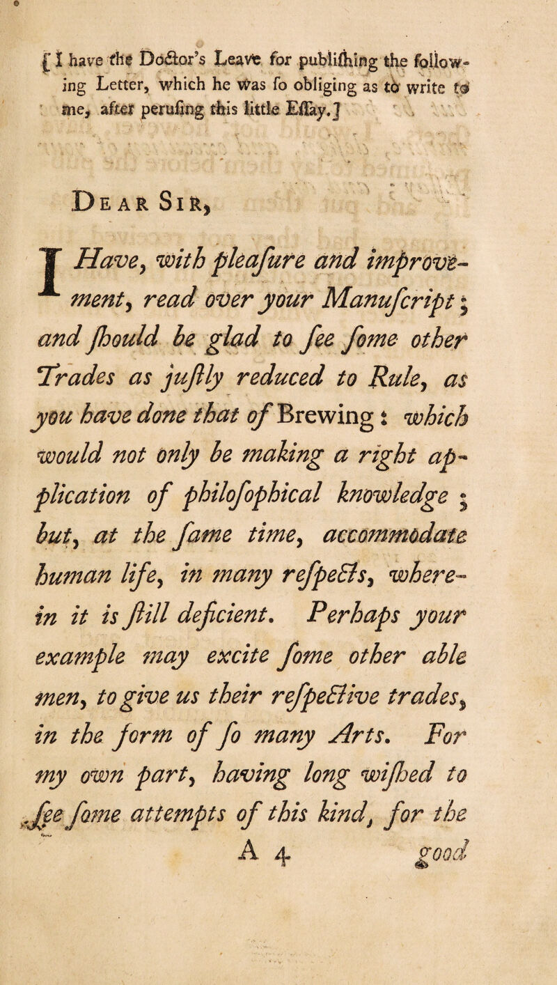 £ I have the Dolors Lea vie for publilhing the follow¬ ing Letter, which he was fo obliging as tb write tc* me, after perilling this little ElTay.j V r . f ■ • • .* ' » * ”v•, * V , , . 5 ,■ •; - , \ '• \ ': • j > . > - •. ' : ■. _ * i , **• p * * ‘ , '• V \ *» l • v,_ Dear Sir,  ■ , v-; V ; :iJ, ■ i 11 ; \V ;■■ ■ - . . . ... . T Have, with pleafure and improvi- “*■ ment, read over your Manufcript; and jhould be glad to fee fame other Trades as juftly reduced to Rule, as you have done that of Brewing t which would not only be making a right ap¬ plication of philofophical knowledge • but, at the fame time, accommodate human life, in many refpeEls, where¬ in it is fill deficient. Perhaps your example may excite fome other able men, to give us their refpedlive trades, in the form of fo many Arts. For my own party having long wifijed to .fee fame attempts of this kind, for the *****