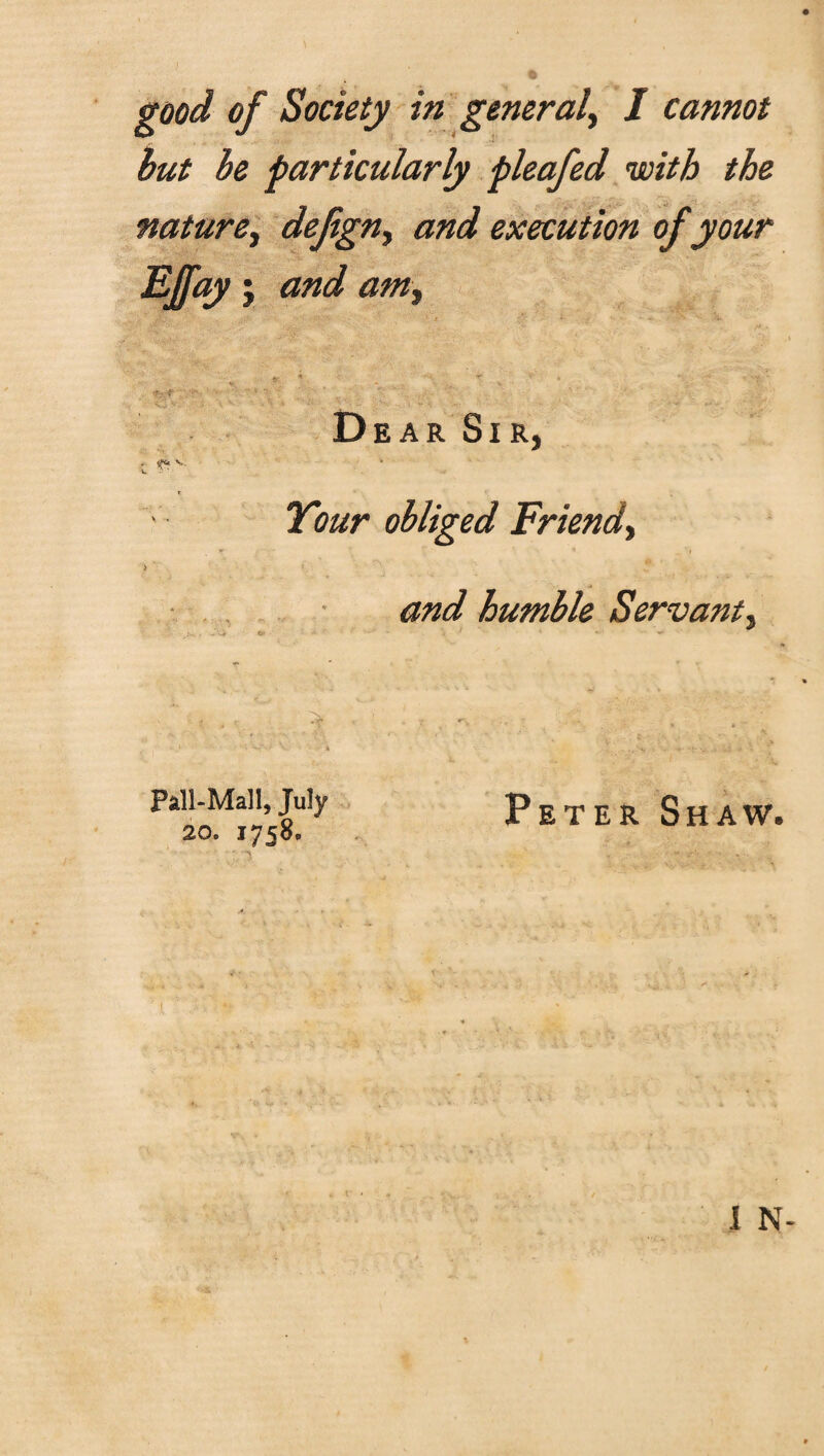 good of Society in general, I cannot but be particularly pleafed with the nature, defign, and execution of your Efay, and am, < r % *■:. , *' 4 ' - tf; f- 1 ‘ Dear Sir, ■l <*v 2^?obliged Friend, > ' and humble Servant, Pall-Mall, July 20. 1758, Peter Shaw. I N-