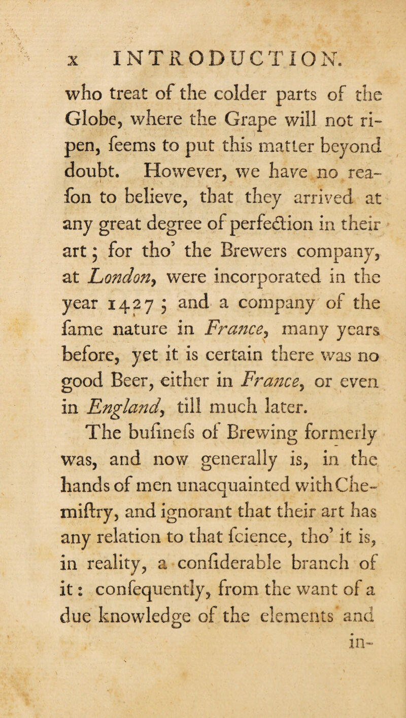 who treat of the colder parts of the Globe, where the Grape will not ri¬ pen, feems to put this matter beyond doubt. However, we have no rea- fon to believe, that they arrived at any great degree of perfection in their art; for tho’ the Brewers company, at London, were incorporated in the year 1427 ; and' a company of the fame nature in France, many years before, yet it is certain there was no good Beer, either in France, or even in England, till much later. The bufinefs oi Brewing formerly was, and now generally is, in the hands of men unacquainted withChe- miftry, and ignorant that their art has any relation to that fcience, tho’ it is, in reality, a conliderable branch of it: confequently, from the want of a due knowledge of the elements and in-