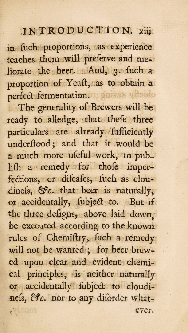 in fuch proportions, as experience teaches them will preferve and me¬ liorate the beer. And, 3. fuch a proportion of Yeaft, as to obtain a perfect fermentation. The generality of Brewers will be ready to alledge, that thefe three particulars are already fufficiently underftood; and that it would be a much more ufeful work, to pub¬ lish a remedy for thofe imper¬ fections, or difeafes, fuch as clou- dinefs, &C. that beer is naturally, or accidentally, fubjeCt to. But if the three defigns, above laid down, be executed according to the known rules of Chemiftry, fuch a remedy will not be wanted ; for beer brew¬ ed upon clear and evident chemi¬ cal principles, is neither naturally or accidentally fubjeCt to cloudi- nefs, &C. nor to any diforder what- l ' ever.