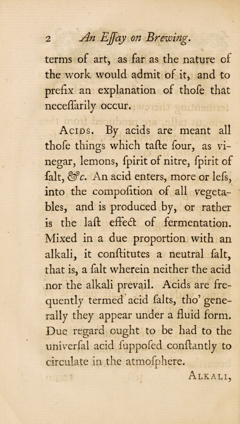 terms of art, as far as the nature of the work would admit of it, and to prefix an explanation of thofe that neceflarily occur. Acids. By acids are meant all thofe things which tafte four, as vi¬ negar, lemons, fpirit of nitre, fpirit of fait, An acid enters, more or lefs, into the compofltion of all vegeta¬ bles, and is produced by, or rather is the laft effedt of fermentation. Mixed in a due proportion with an alkali, it conftitutes a neutral fait, that is, a fait wherein neither the acid nor the alkali prevail. Acids are fre¬ quently termed acid falts, tho’ gene¬ rally they appear under a fluid form. Due regard ought to be had to the univerfal acid fuppofed conftantly to circulate in the atmofphere. Alkali,