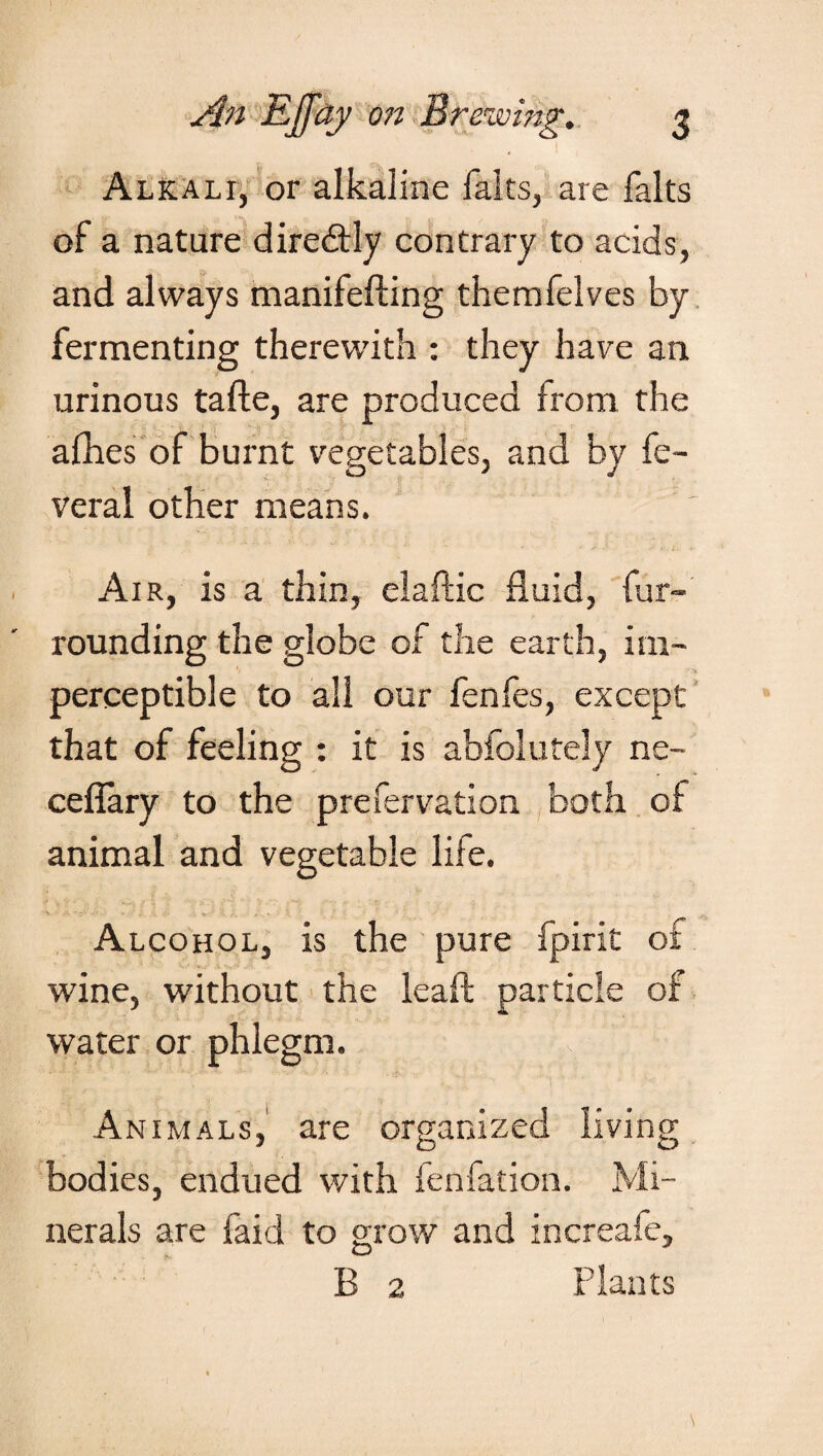 Alkali, or alkaline falls, are falts of a nature diredtly contrary to acids, and always manifefting themfelves by fermenting therewith : they have ail urinous tafte, are produced from the allies of burnt vegetables, and by fe- veral other means. Air, is a thin, elaftic fluid, fur¬ rounding the globe of the earth, im- perceptible to all our fenfes, except that of feeling : it is abfolutely ne- ceflary to the prefervation both of animal and vegetable life. ■» • *•;' •• - ' . . • ^. . . , . » Alcohol, is the pure fpirit of wine, without the leafl; particle of water or phlegm. Animals, are organized living bodies, endued with fenfation. Mi¬ nerals are faid to grow and increafe, B 2 Plants