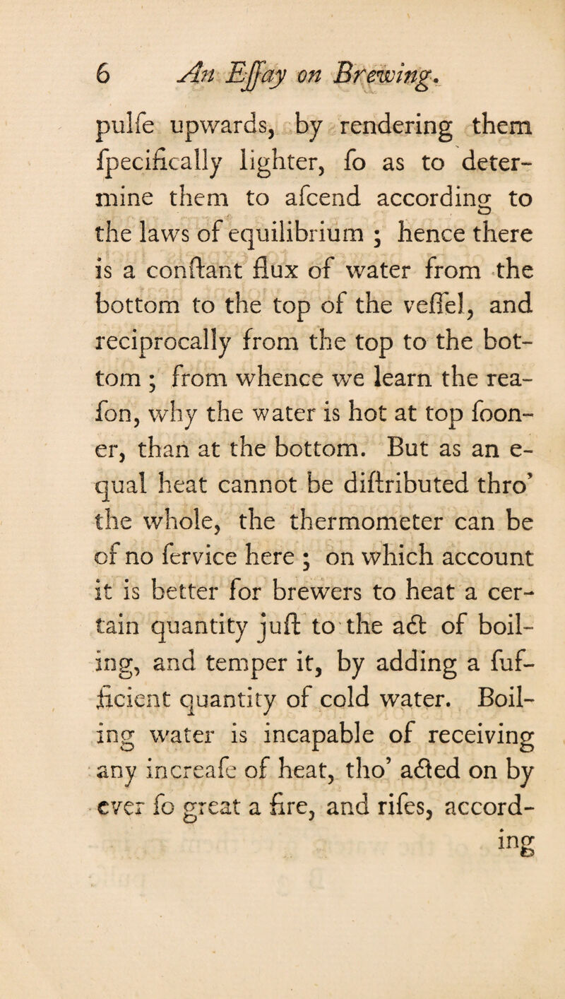 pulfe upwards, by rendering them fpecifically lighter, fo as to deter¬ mine them to afcend according: to O the laws of equilibrium ; hence there is a conftant flux of water from the bottom to the top of the veflel, and reciprocally from the top to the bot¬ tom ; from whence we learn the rea- fon, why the water is hot at top foon- er, than at the bottom. But as an e- qual heat cannot be diftributed thro’ the whole, the thermometer can be of no fervice here ; on which account it is better for brewers to heat a cer¬ tain quantity juft to the a£t of boil¬ ing, and temper it, by adding a fuf- flcient quantity of cold water. Boil¬ ing water is incapable of receiving any increafe of heat, tho’ adled on by ever fo great a fire, and rifes, accord¬ ing